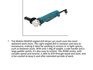 • The Makita DA3010 angled drill driver can reach even the most
awkward work areas. This right-angled drill is compact and easy to
manoeuvre, making it ideal for working in corners or in tight spaces,
such as between joists. With only 1.4kg of weight, a side handle and a
large paddle switch, it’s also easy to control. The 450W motor, with
variable speed and reverse, is able to drill through wood and steel, and
is fan-cooled to keep it cool after extended periods of work.
 