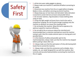 Safety
First
• 1. all the time wear safety goggles or glasses.
2. Always make sure machine is switched off before connecting to
air supply.
3. Disconnect any machine from the air supply before changing
blades or discs, and before servicing any kind of machine.
4. Always keep your air tool clean and lubricated. Daily lubrication
is essential to avoid internal corrosion and possible failure.
5. Do not wear watches, rings bracelets or loose clothing while
using air tools.
6. Using only light weight coil hoses from a tool to the wall or
compressor coupling. Do not fit quick change couplings onto the
machine as vibration can reason the coupling to fail.
7. Do not burden the machine. Allow the tool to operate at its
optimum speed for maximum efficiency.
• 8. Do not add to the air pressure above the manufacturers
recommended level, as extreme overload can cause the machine
casing to split. Also this creates extreme wear on moving parts and
possible failure.
9. In the interests of safety and possible spoil to the
machine/operator, always make sure that the machine has stopped
before putting it down after use.
• 10. Always make sure that the work piece is firmly safe leaving both
hands free to control the machine.
• 11. Always make sure that the accessories such as blades, discs,
sockets, etc. are rated/ designed for use with the machine. Also
correctly and securely fastened before connecting the machine to
the air supply.
 