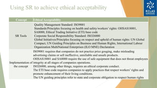 Using SR to achieve ethical acceptability
Concept Ethical Acceptability
SR Tools
Quality Management Standard: ISO9001
Standards/Principles focusing on health and safety/workers’ rights: OHSAS18001,
SA8000, Ethical Trading Initiative (ETI) base code
Corporate Social Responsibility Standard: ISO26000
Global Initiatives/Principles focusing on respect and uphold of human rights: UN Global
Compact, UN Guiding Principles on Business and Human Rights, International Labour
Organization MultiNational Enterprises (ILO MNE) Declaration
Implementation of
the concept
ISO9001 requires that companies do not practice price gouging, make misleading
advertising claims or sell ineffective, unreliable and unsafe products.
OHSAS18001 and SA8000 require the use of safe equipment that does not threat employees
integrity at all stages of companies operations.
ISO26000, among other things, requires an ethical corporate conduct.
The ETI base code requires companies to apply practices that respect workers’ rights and
promote enhancement of their living conditions.
The UN guiding principles refer to state and corporate obligation to respect human rights
 