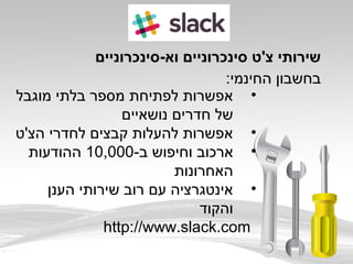 ‫וא-סינכרוניים‬ ‫סינכרוניים‬ ‫צ'ט‬ ‫שירותי‬
:‫החינמי‬ ‫בחשבון‬
•‫מוגבל‬ ‫בלתי‬ ‫מספר‬ ‫לפתיחת‬ ‫אפשרות‬
‫נושאיים‬ ‫חדרים‬ ‫של‬
•‫הצ'ט‬ ‫לחדרי‬ ‫קבצים‬ ‫להעלות‬ ‫אפשרות‬
•-‫ב‬ ‫וחיפוש‬ ‫ארכוב‬10,000‫ההודעות‬
‫האחרונות‬
•‫הענן‬ ‫שירותי‬ ‫רוב‬ ‫עם‬ ‫אינטגרציה‬
‫והקוד‬
http://www.slack.com
 