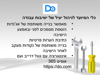 •‫אג'נדות‬ ‫של‬ ‫משותפת‬ ‫בנייה‬ ‫מאפשר‬
•‫ובאמצע‬ ‫לפני‬ ‫מסמכים‬ ‫הוספת‬
‫הישיבה‬
•‫פרטיות‬ ‫הערות‬ ‫כתיבת‬
•‫מעקב‬ ‫נקודות‬ ‫של‬ ‫משותפת‬ ‫בנייה‬
‫הישיבה‬ ‫לאחר‬
•‫ועם‬ ‫דרייב‬ ‫גוגל‬ ‫עם‬ ‫אינטגרציה‬
‫אופיס‬365
https://do.com
‫עבודה‬ ‫ישיבות‬ ‫של‬ ‫יעיל‬ ‫לניהול‬ ‫המיועד‬ ‫כלי‬
 