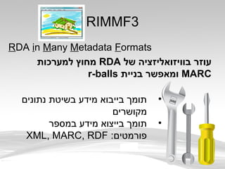 RIMMF3
RDA in Many Metadata Formats
‫של‬ ‫בוויזואליזציה‬ ‫עוזר‬RDA‫למערכות‬ ‫מחוץ‬
MARC‫בניית‬ ‫ומאפשר‬r-balls
•‫נתונים‬ ‫בשיטת‬ ‫מידע‬ ‫בייבוא‬ ‫תומך‬
‫מקושרים‬
•‫במספר‬ ‫מידע‬ ‫בייצוא‬ ‫תומך‬
:‫פורמטים‬XML, MARC, RDF
 