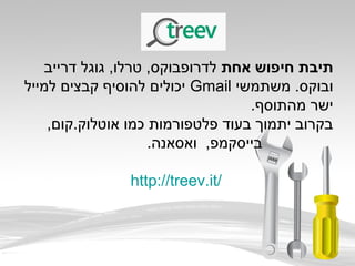 ‫אחת‬ ‫חיפוש‬ ‫תיבת‬‫דרייב‬ ‫גוגל‬ ,‫טרלו‬ ,‫לדרופבוקס‬
‫משתמשי‬ .‫ובוקס‬Gmail‫למייל‬ ‫קבצים‬ ‫להוסיף‬ ‫יכולים‬
.‫מהתוסף‬ ‫ישר‬
,‫אוטלוק.קום‬ ‫כמו‬ ‫פלטפורמות‬ ‫בעוד‬ ‫יתמוך‬ ‫בקרוב‬
.‫ואסאנה‬ ,‫בייסקמפ‬
http://treev.it/
 
