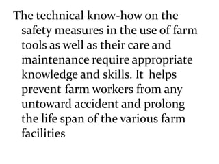 The technical know-how on the
safety measures in the use of farm
tools as well as their care and
maintenance require appropriate
knowledge and skills. It helps
prevent farm workers from any
untoward accident and prolong
the life span of the various farm
facilities
 