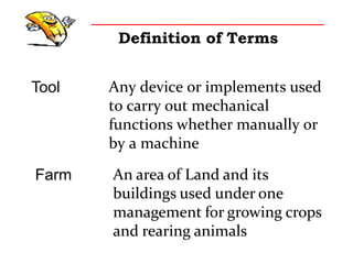 Definition of Terms
Tool Any device or implements used
to carry out mechanical
functions whether manually or
by a machine
Farm An area of Land and its
buildings used under one
management for growing crops
and rearing animals
 