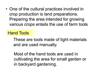 • One of the cultural practices involved in
crop production is land preparations.
Preparing the area intended for growing
various crops entails the use of farm tools
Hand Tools
These are tools made of light materials
and are used manually.
Most of the hand tools are used in
cultivating the area for small garden or
in backyard gardening.
 