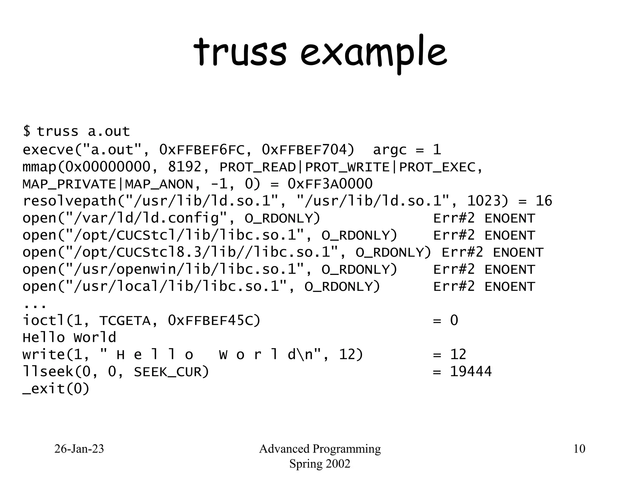 26-Jan-23 Advanced Programming
Spring 2002
10
truss example
$ truss a.out
execve("a.out", 0xFFBEF6FC, 0xFFBEF704) argc = 1
mmap(0x00000000, 8192, PROT_READ|PROT_WRITE|PROT_EXEC,
MAP_PRIVATE|MAP_ANON, -1, 0) = 0xFF3A0000
resolvepath("/usr/lib/ld.so.1", "/usr/lib/ld.so.1", 1023) = 16
open("/var/ld/ld.config", O_RDONLY) Err#2 ENOENT
open("/opt/CUCStcl/lib/libc.so.1", O_RDONLY) Err#2 ENOENT
open("/opt/CUCStcl8.3/lib//libc.so.1", O_RDONLY) Err#2 ENOENT
open("/usr/openwin/lib/libc.so.1", O_RDONLY) Err#2 ENOENT
open("/usr/local/lib/libc.so.1", O_RDONLY) Err#2 ENOENT
...
ioctl(1, TCGETA, 0xFFBEF45C) = 0
Hello World
write(1, " H e l l o W o r l dn", 12) = 12
llseek(0, 0, SEEK_CUR) = 19444
_exit(0)
 