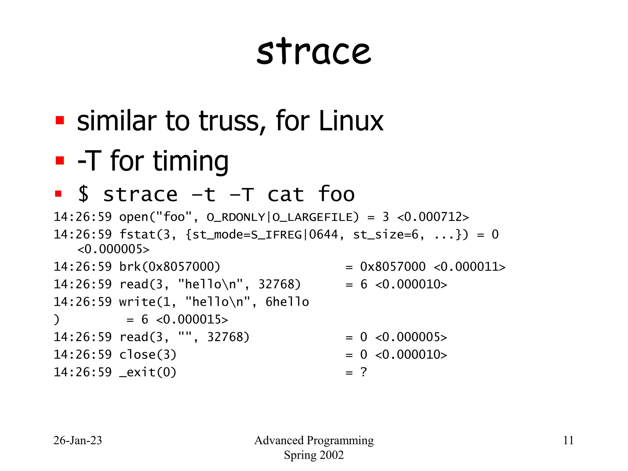 26-Jan-23 Advanced Programming
Spring 2002
11
strace
 similar to truss, for Linux
 -T for timing
 $ strace –t –T cat foo
14:26:59 open("foo", O_RDONLY|O_LARGEFILE) = 3 <0.000712>
14:26:59 fstat(3, {st_mode=S_IFREG|0644, st_size=6, ...}) = 0
<0.000005>
14:26:59 brk(0x8057000) = 0x8057000 <0.000011>
14:26:59 read(3, "hellon", 32768) = 6 <0.000010>
14:26:59 write(1, "hellon", 6hello
) = 6 <0.000015>
14:26:59 read(3, "", 32768) = 0 <0.000005>
14:26:59 close(3) = 0 <0.000010>
14:26:59 _exit(0) = ?
 