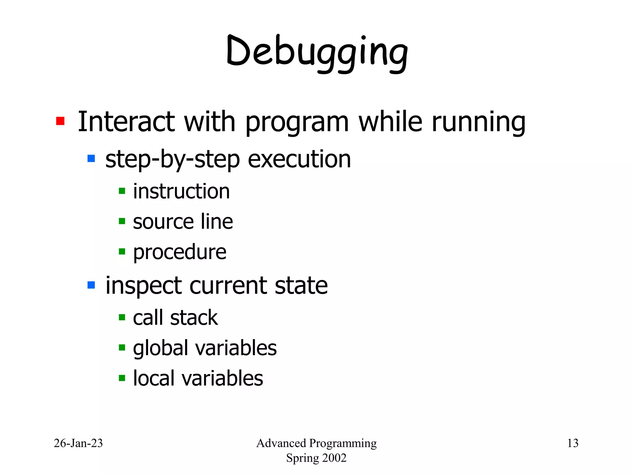 26-Jan-23 Advanced Programming
Spring 2002
13
Debugging
 Interact with program while running
 step-by-step execution
 instruction
 source line
 procedure
 inspect current state
 call stack
 global variables
 local variables
 