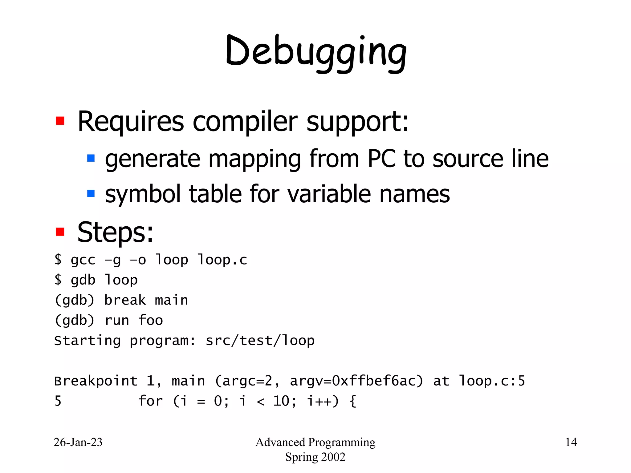 26-Jan-23 Advanced Programming
Spring 2002
14
Debugging
 Requires compiler support:
 generate mapping from PC to source line
 symbol table for variable names
 Steps:
$ gcc –g –o loop loop.c
$ gdb loop
(gdb) break main
(gdb) run foo
Starting program: src/test/loop
Breakpoint 1, main (argc=2, argv=0xffbef6ac) at loop.c:5
5 for (i = 0; i < 10; i++) {
 