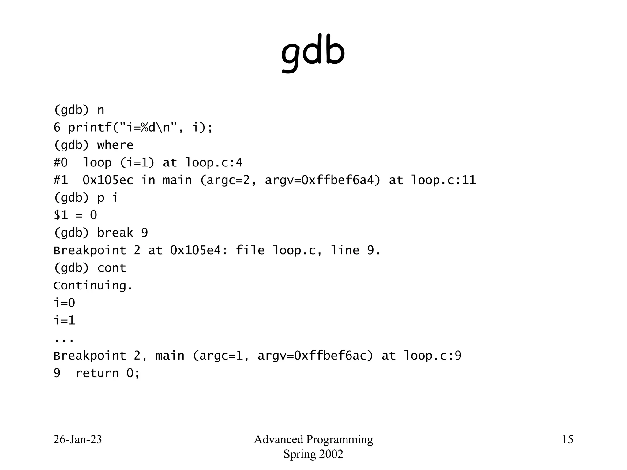 26-Jan-23 Advanced Programming
Spring 2002
15
gdb
(gdb) n
6 printf("i=%dn", i);
(gdb) where
#0 loop (i=1) at loop.c:4
#1 0x105ec in main (argc=2, argv=0xffbef6a4) at loop.c:11
(gdb) p i
$1 = 0
(gdb) break 9
Breakpoint 2 at 0x105e4: file loop.c, line 9.
(gdb) cont
Continuing.
i=0
i=1
...
Breakpoint 2, main (argc=1, argv=0xffbef6ac) at loop.c:9
9 return 0;
 