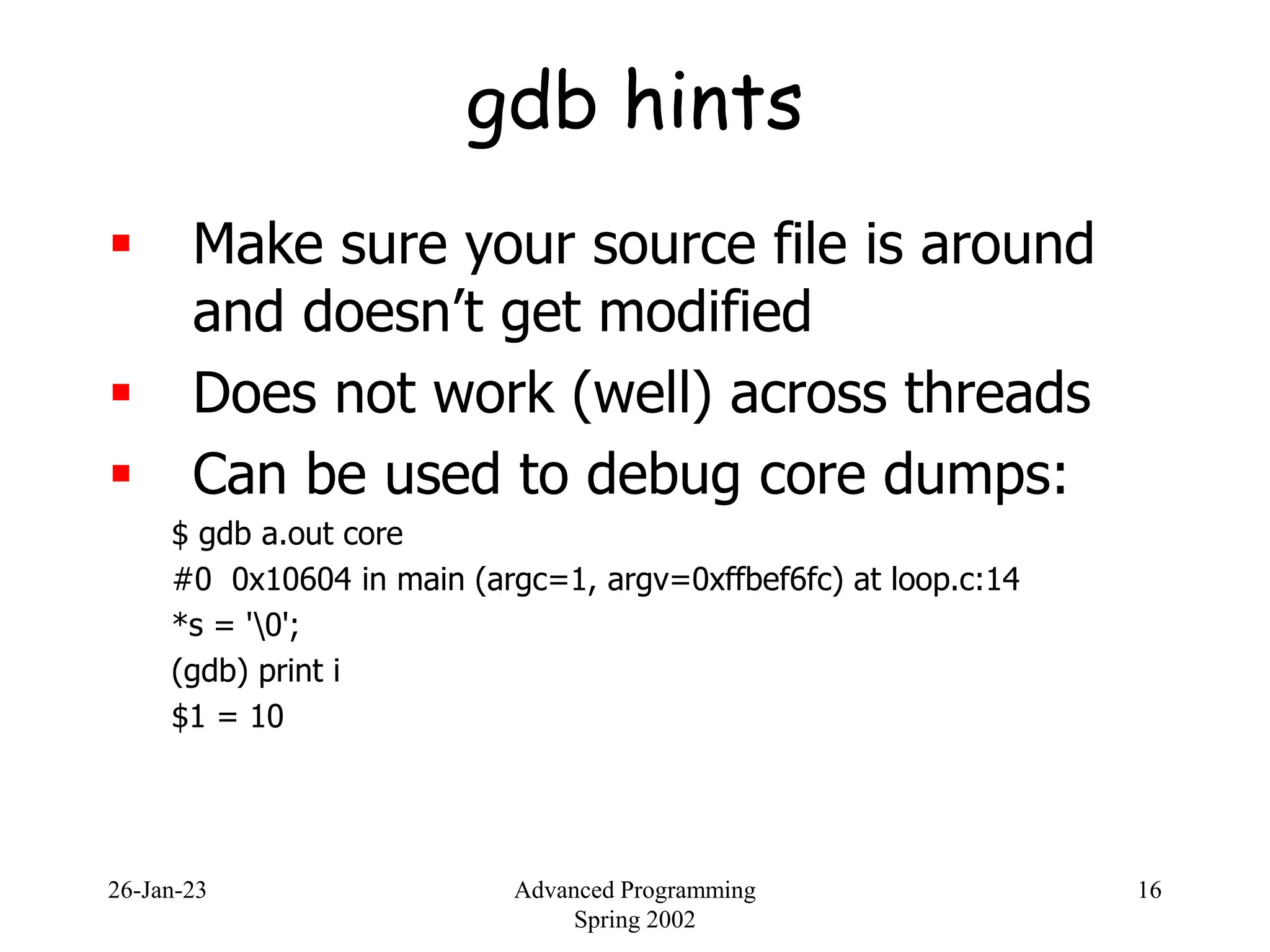 26-Jan-23 Advanced Programming
Spring 2002
16
gdb hints
 Make sure your source file is around
and doesn’t get modified
 Does not work (well) across threads
 Can be used to debug core dumps:
$ gdb a.out core
#0 0x10604 in main (argc=1, argv=0xffbef6fc) at loop.c:14
*s = '0';
(gdb) print i
$1 = 10
 