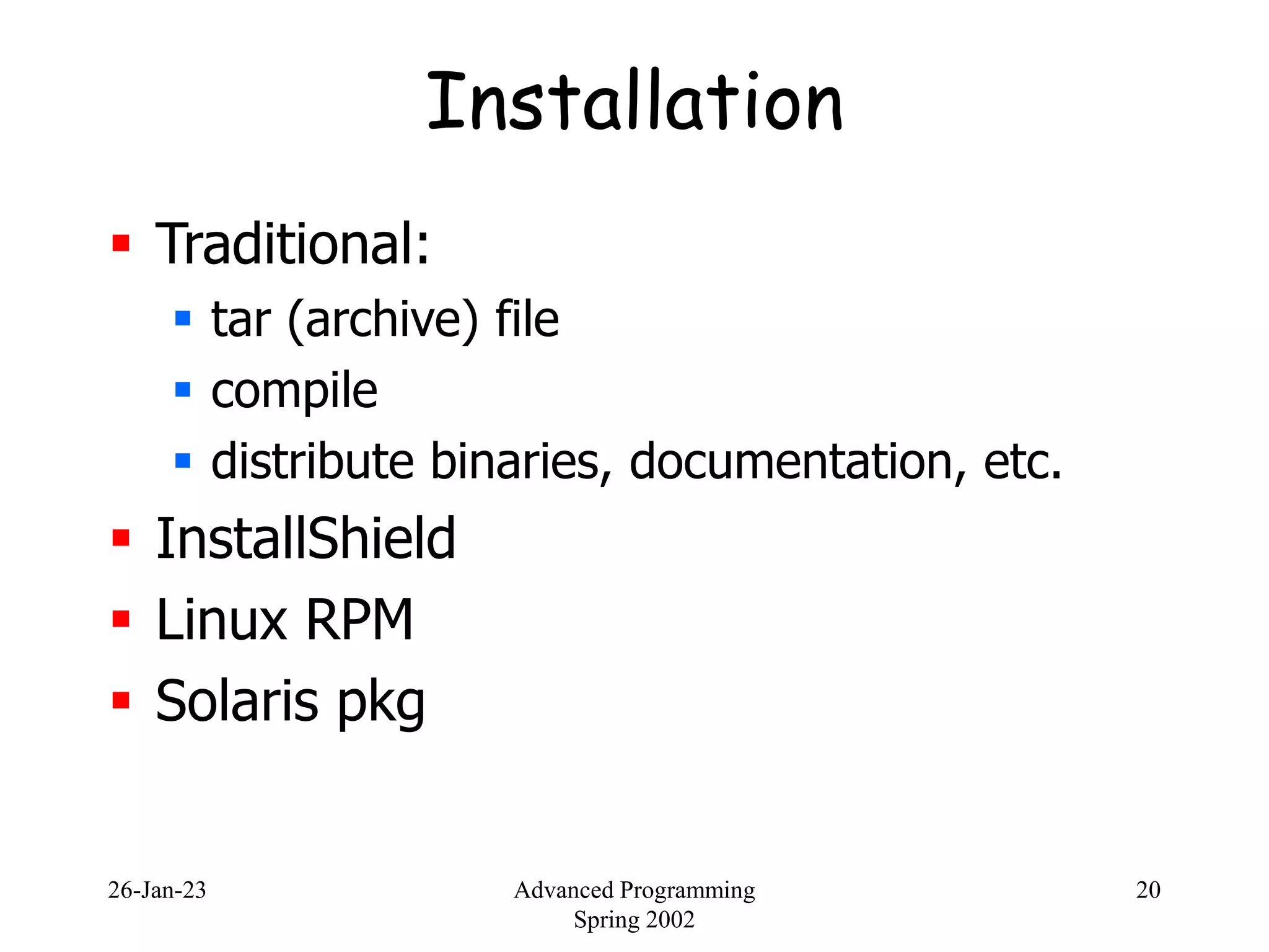 26-Jan-23 Advanced Programming
Spring 2002
20
Installation
 Traditional:
 tar (archive) file
 compile
 distribute binaries, documentation, etc.
 InstallShield
 Linux RPM
 Solaris pkg
 