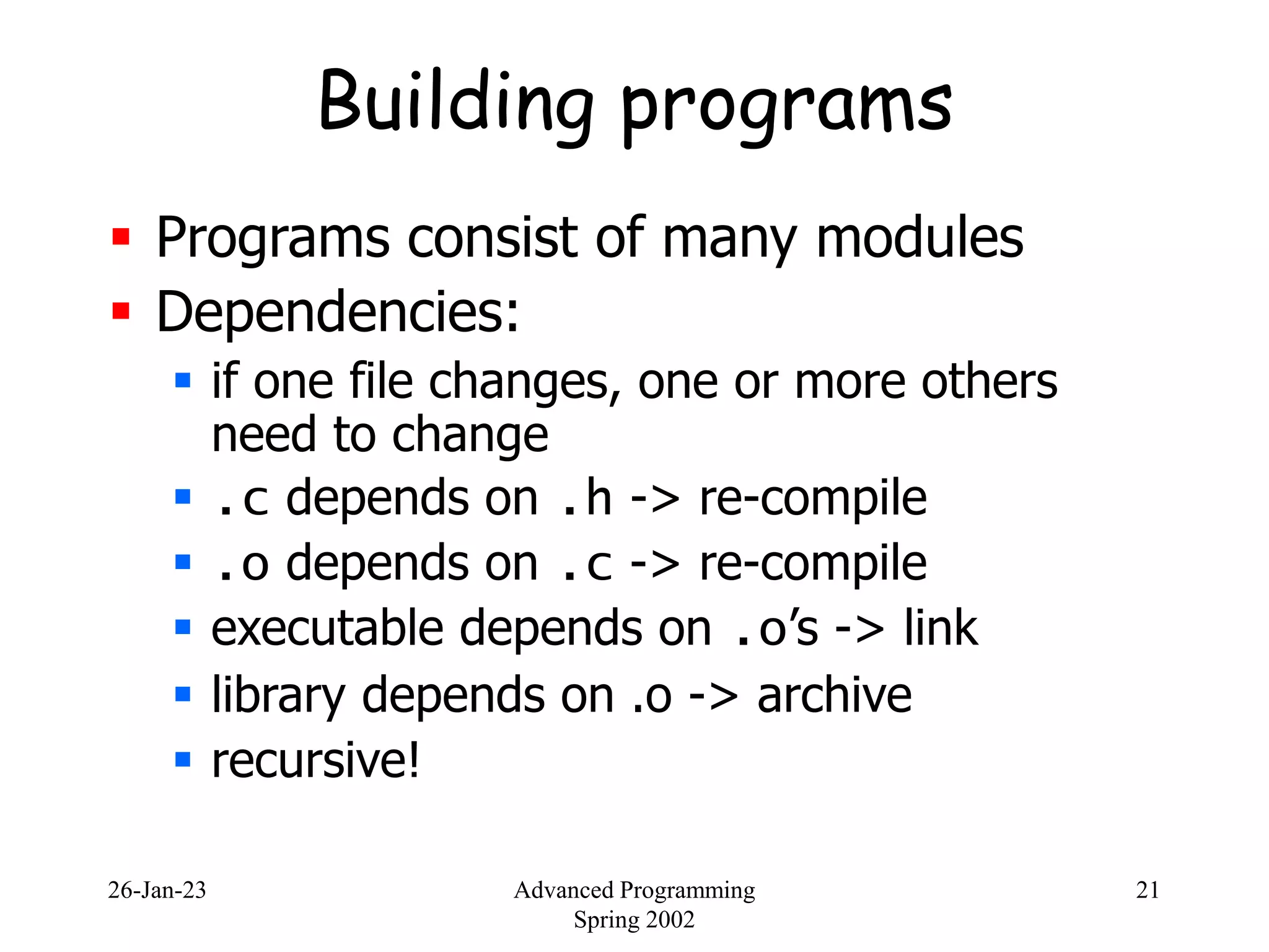 26-Jan-23 Advanced Programming
Spring 2002
21
Building programs
 Programs consist of many modules
 Dependencies:
 if one file changes, one or more others
need to change
 .c depends on .h -> re-compile
 .o depends on .c -> re-compile
 executable depends on .o’s -> link
 library depends on .o -> archive
 recursive!
 
