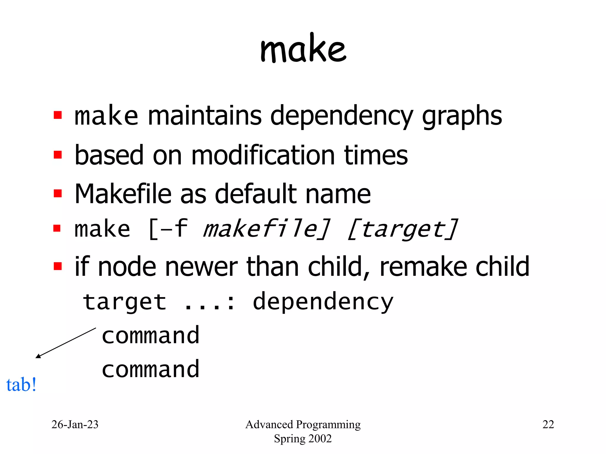 26-Jan-23 Advanced Programming
Spring 2002
22
make
 make maintains dependency graphs
 based on modification times
 Makefile as default name
 make [–f makefile] [target]
 if node newer than child, remake child
target ...: dependency
command
command
tab!
 