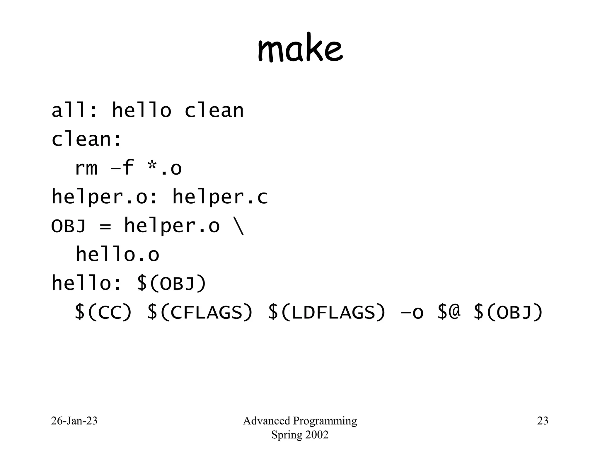 26-Jan-23 Advanced Programming
Spring 2002
23
make
all: hello clean
clean:
rm –f *.o
helper.o: helper.c
OBJ = helper.o 
hello.o
hello: $(OBJ)
$(CC) $(CFLAGS) $(LDFLAGS) –o $@ $(OBJ)
 