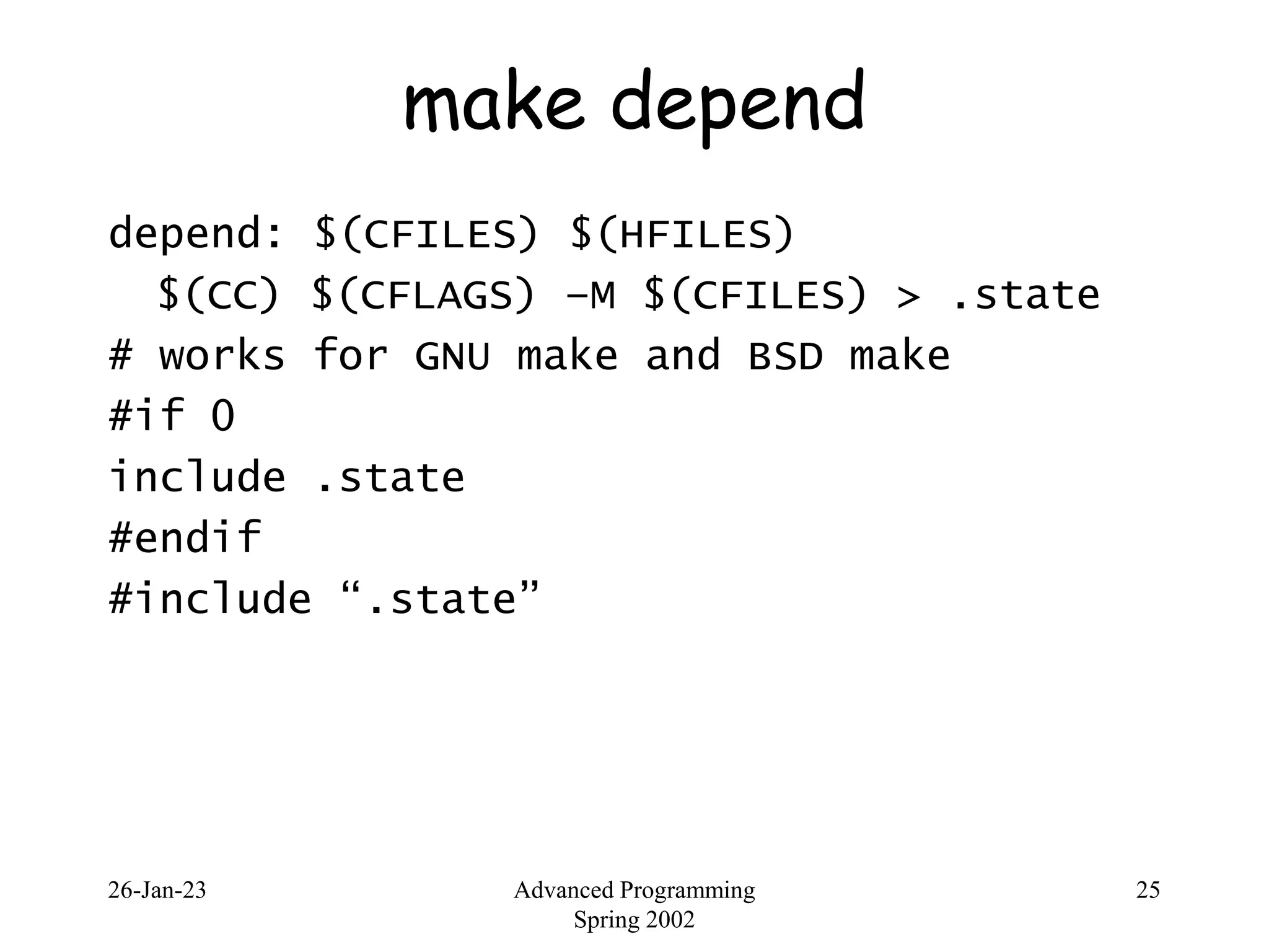 26-Jan-23 Advanced Programming
Spring 2002
25
make depend
depend: $(CFILES) $(HFILES)
$(CC) $(CFLAGS) –M $(CFILES) > .state
# works for GNU make and BSD make
#if 0
include .state
#endif
#include “.state”
 