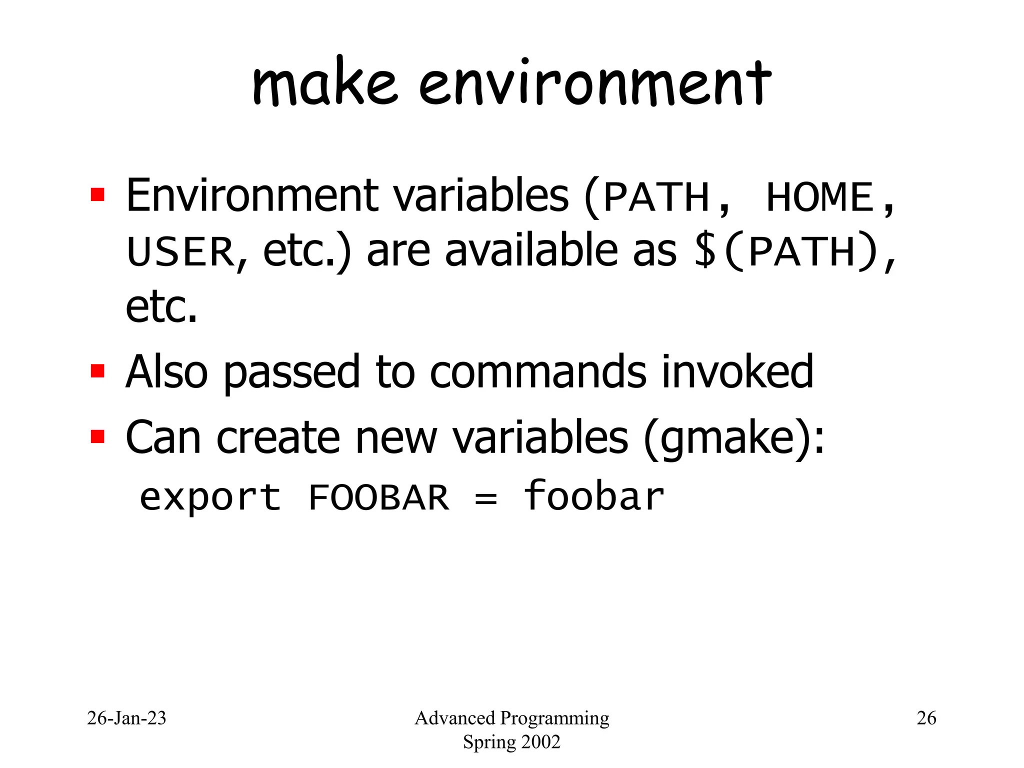 26-Jan-23 Advanced Programming
Spring 2002
26
make environment
 Environment variables (PATH, HOME,
USER, etc.) are available as $(PATH),
etc.
 Also passed to commands invoked
 Can create new variables (gmake):
export FOOBAR = foobar
 