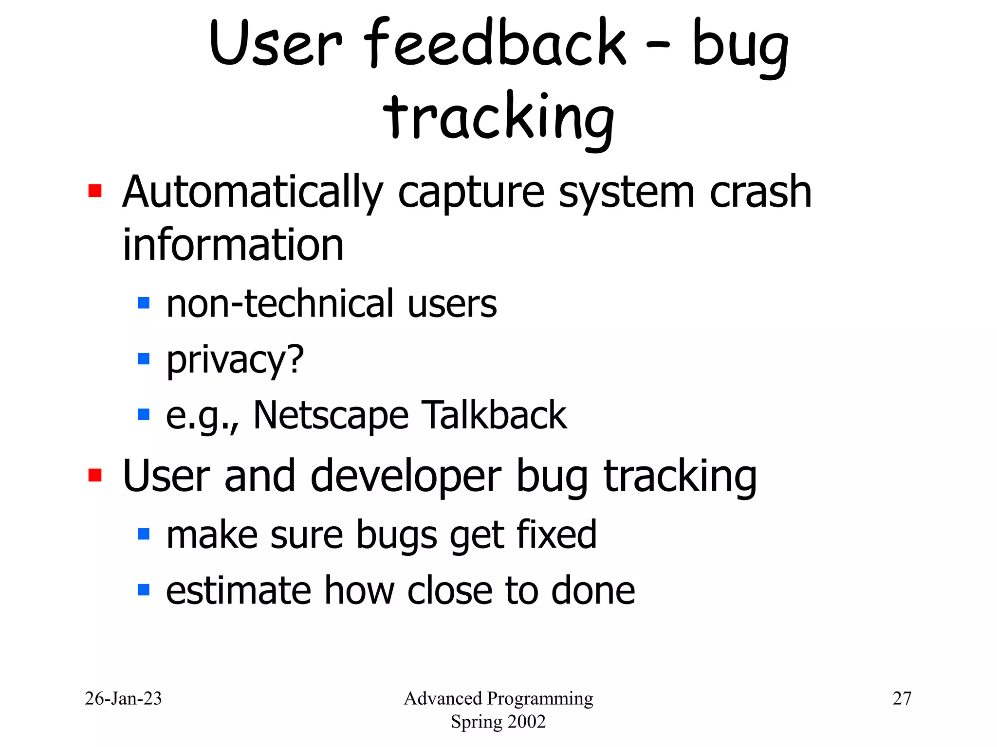 26-Jan-23 Advanced Programming
Spring 2002
27
User feedback – bug
tracking
 Automatically capture system crash
information
 non-technical users
 privacy?
 e.g., Netscape Talkback
 User and developer bug tracking
 make sure bugs get fixed
 estimate how close to done
 