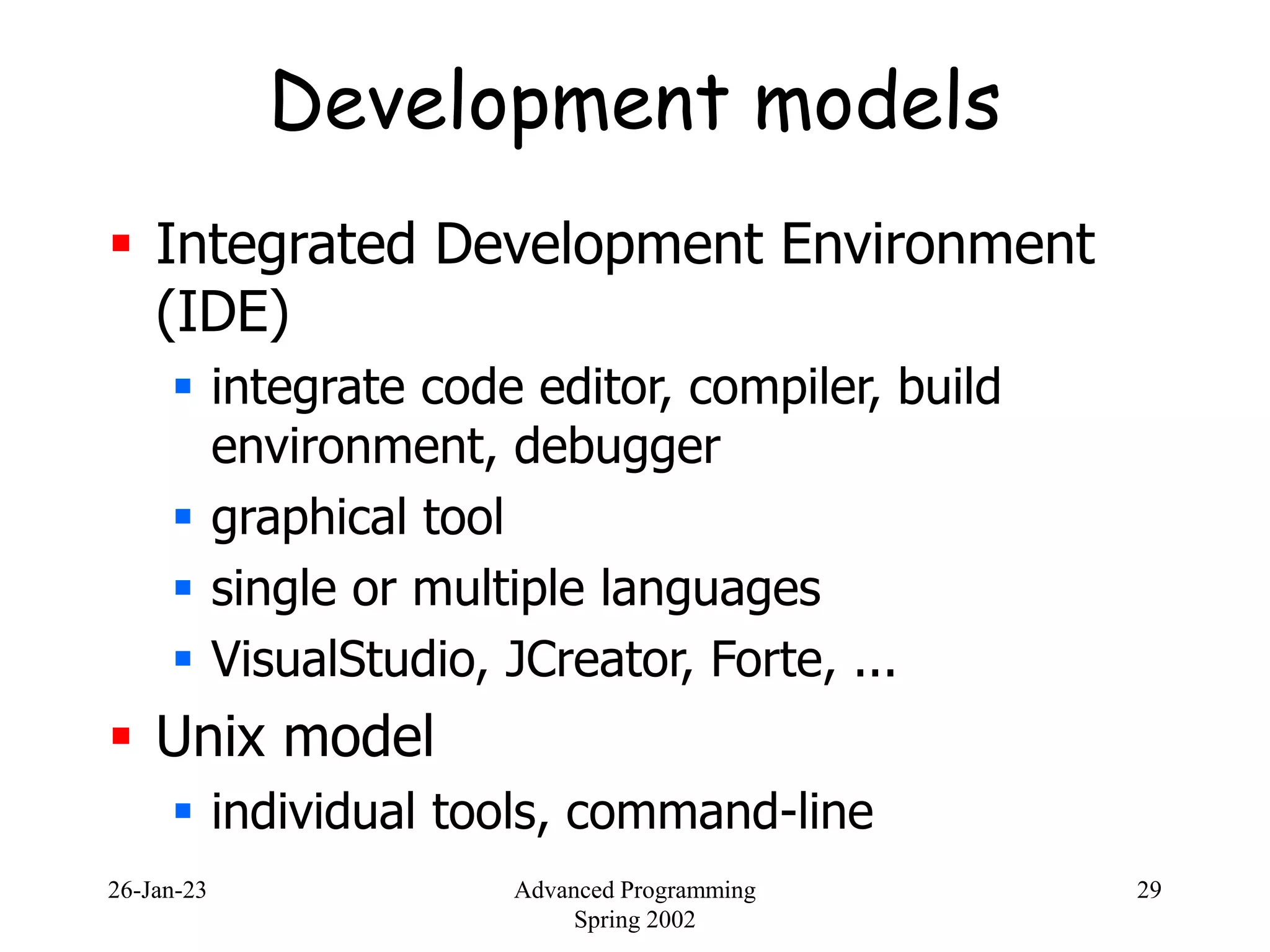 26-Jan-23 Advanced Programming
Spring 2002
29
Development models
 Integrated Development Environment
(IDE)
 integrate code editor, compiler, build
environment, debugger
 graphical tool
 single or multiple languages
 VisualStudio, JCreator, Forte, ...
 Unix model
 individual tools, command-line
 