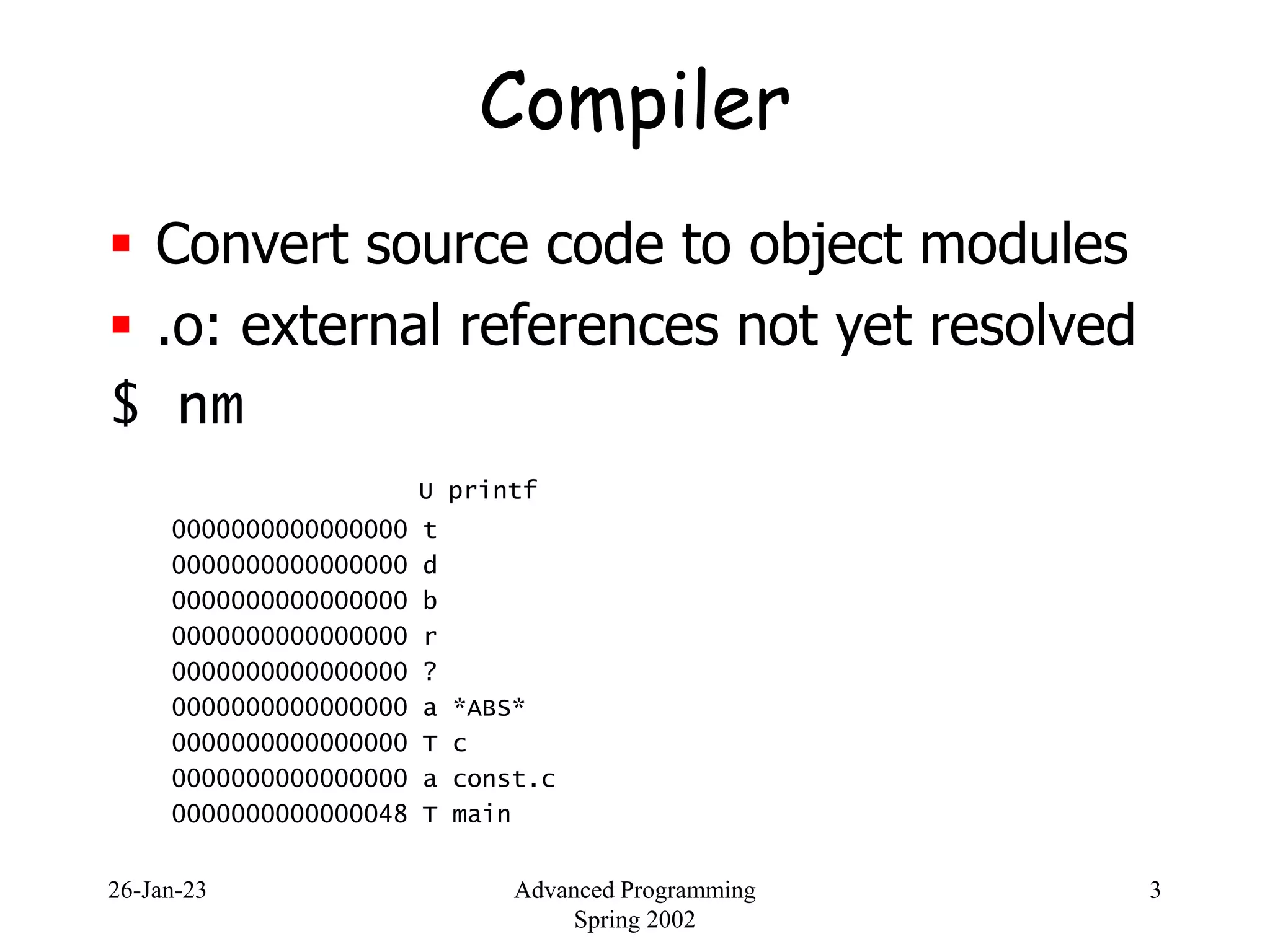 26-Jan-23 Advanced Programming
Spring 2002
3
Compiler
 Convert source code to object modules
 .o: external references not yet resolved
$ nm
U printf
0000000000000000 t
0000000000000000 d
0000000000000000 b
0000000000000000 r
0000000000000000 ?
0000000000000000 a *ABS*
0000000000000000 T c
0000000000000000 a const.c
0000000000000048 T main
 