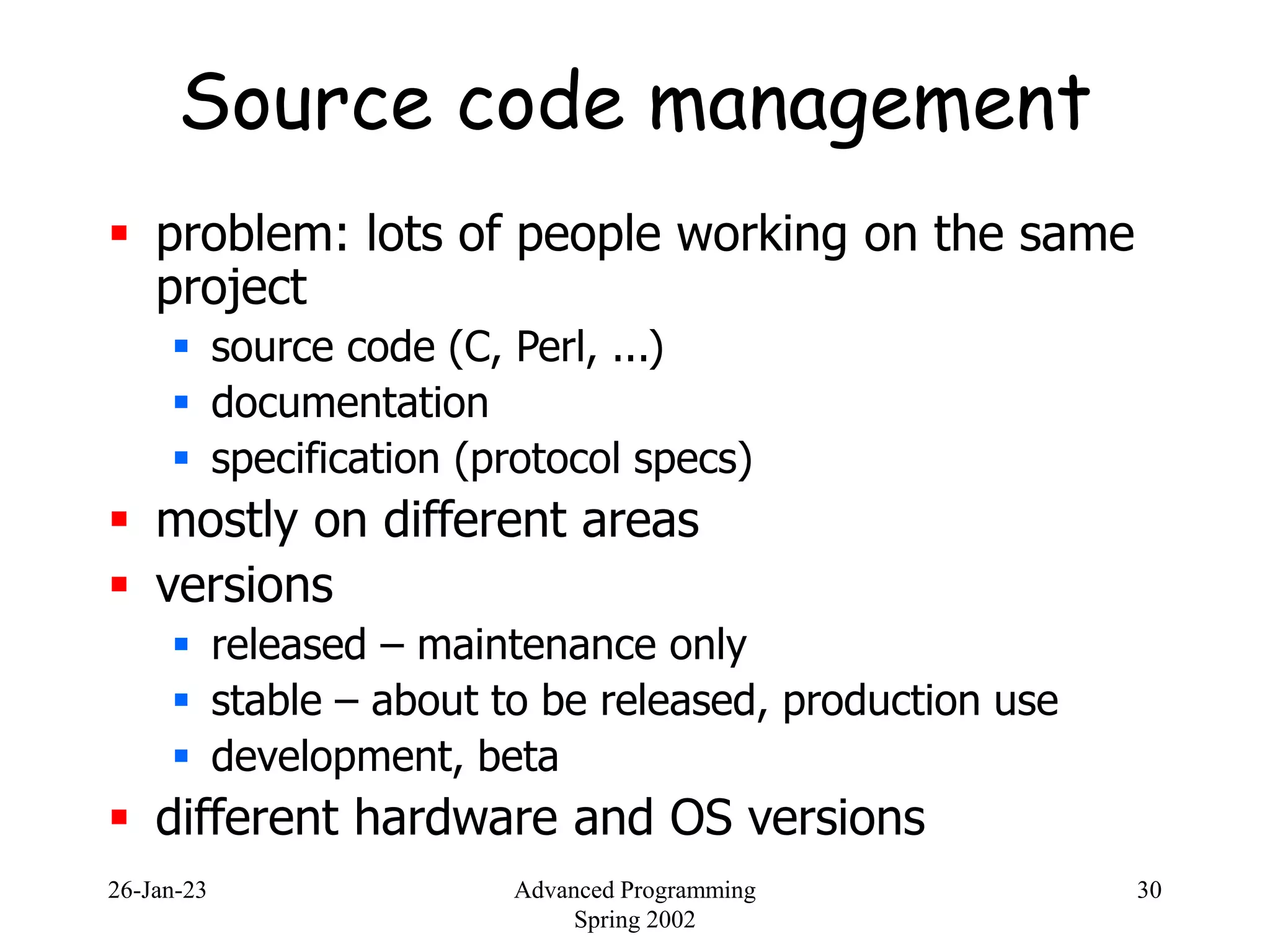 26-Jan-23 Advanced Programming
Spring 2002
30
Source code management
 problem: lots of people working on the same
project
 source code (C, Perl, ...)
 documentation
 specification (protocol specs)
 mostly on different areas
 versions
 released – maintenance only
 stable – about to be released, production use
 development, beta
 different hardware and OS versions
 