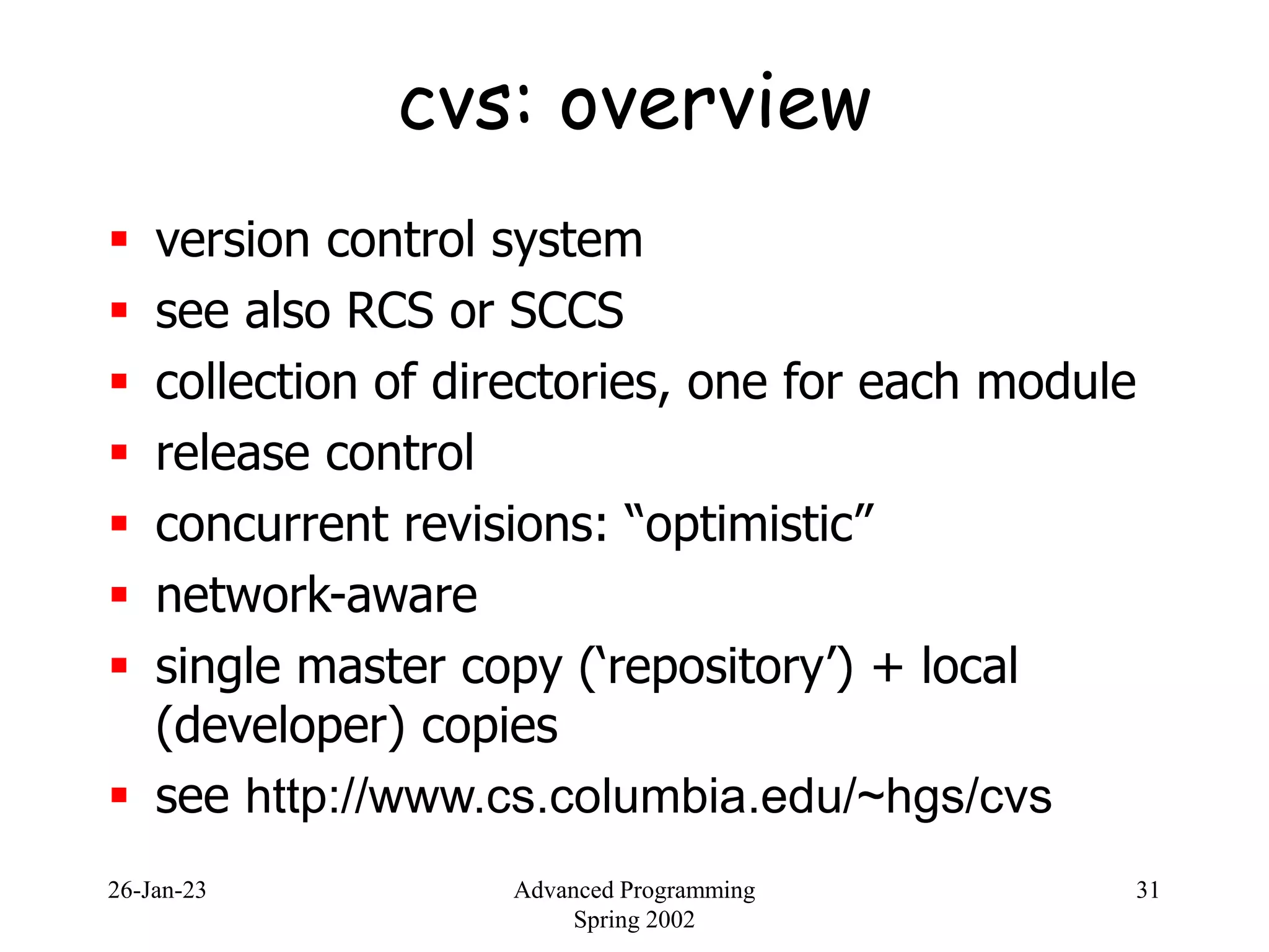 26-Jan-23 Advanced Programming
Spring 2002
31
cvs: overview
 version control system
 see also RCS or SCCS
 collection of directories, one for each module
 release control
 concurrent revisions: “optimistic”
 network-aware
 single master copy (‘repository’) + local
(developer) copies
 see http://www.cs.columbia.edu/~hgs/cvs
 