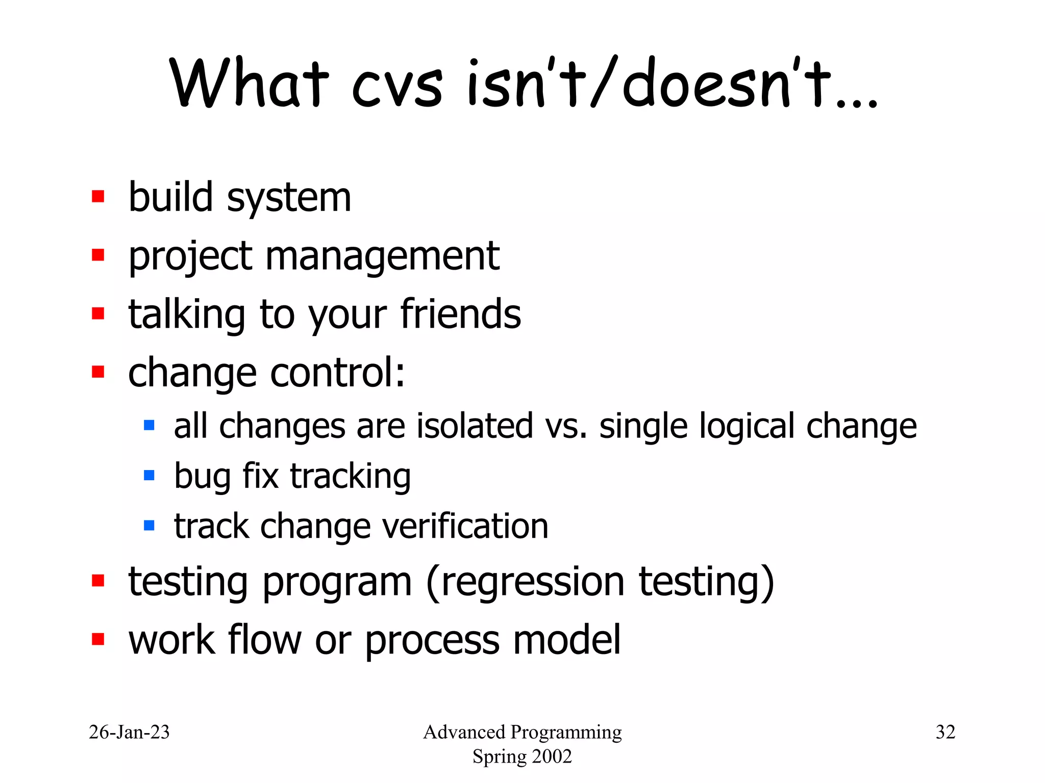 26-Jan-23 Advanced Programming
Spring 2002
32
What cvs isn’t/doesn’t...
 build system
 project management
 talking to your friends
 change control:
 all changes are isolated vs. single logical change
 bug fix tracking
 track change verification
 testing program (regression testing)
 work flow or process model
 
