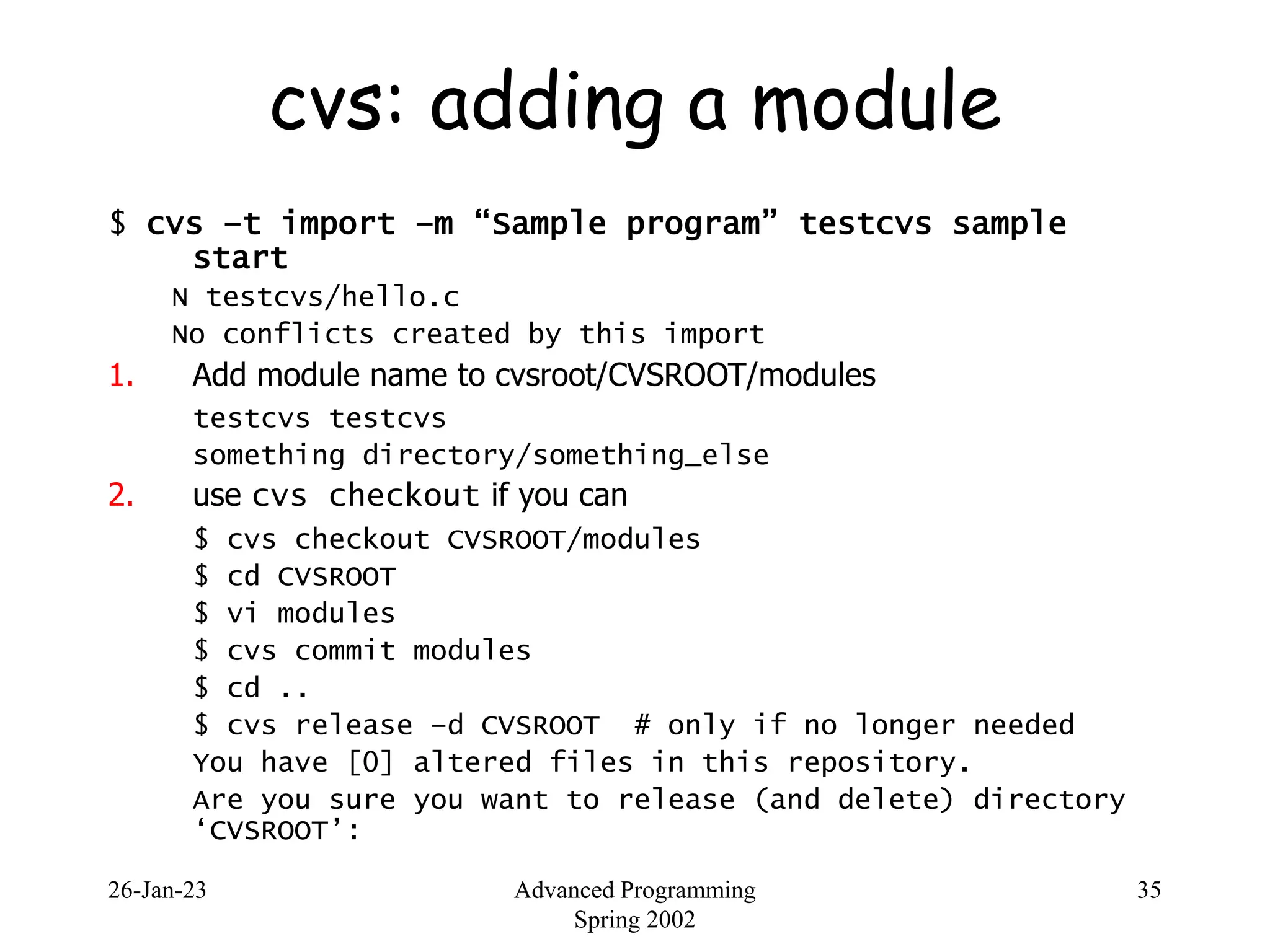 26-Jan-23 Advanced Programming
Spring 2002
35
cvs: adding a module
$ cvs –t import –m “Sample program” testcvs sample
start
N testcvs/hello.c
No conflicts created by this import
1. Add module name to cvsroot/CVSROOT/modules
testcvs testcvs
something directory/something_else
2. use cvs checkout if you can
$ cvs checkout CVSROOT/modules
$ cd CVSROOT
$ vi modules
$ cvs commit modules
$ cd ..
$ cvs release –d CVSROOT # only if no longer needed
You have [0] altered files in this repository.
Are you sure you want to release (and delete) directory
‘CVSROOT’:
 