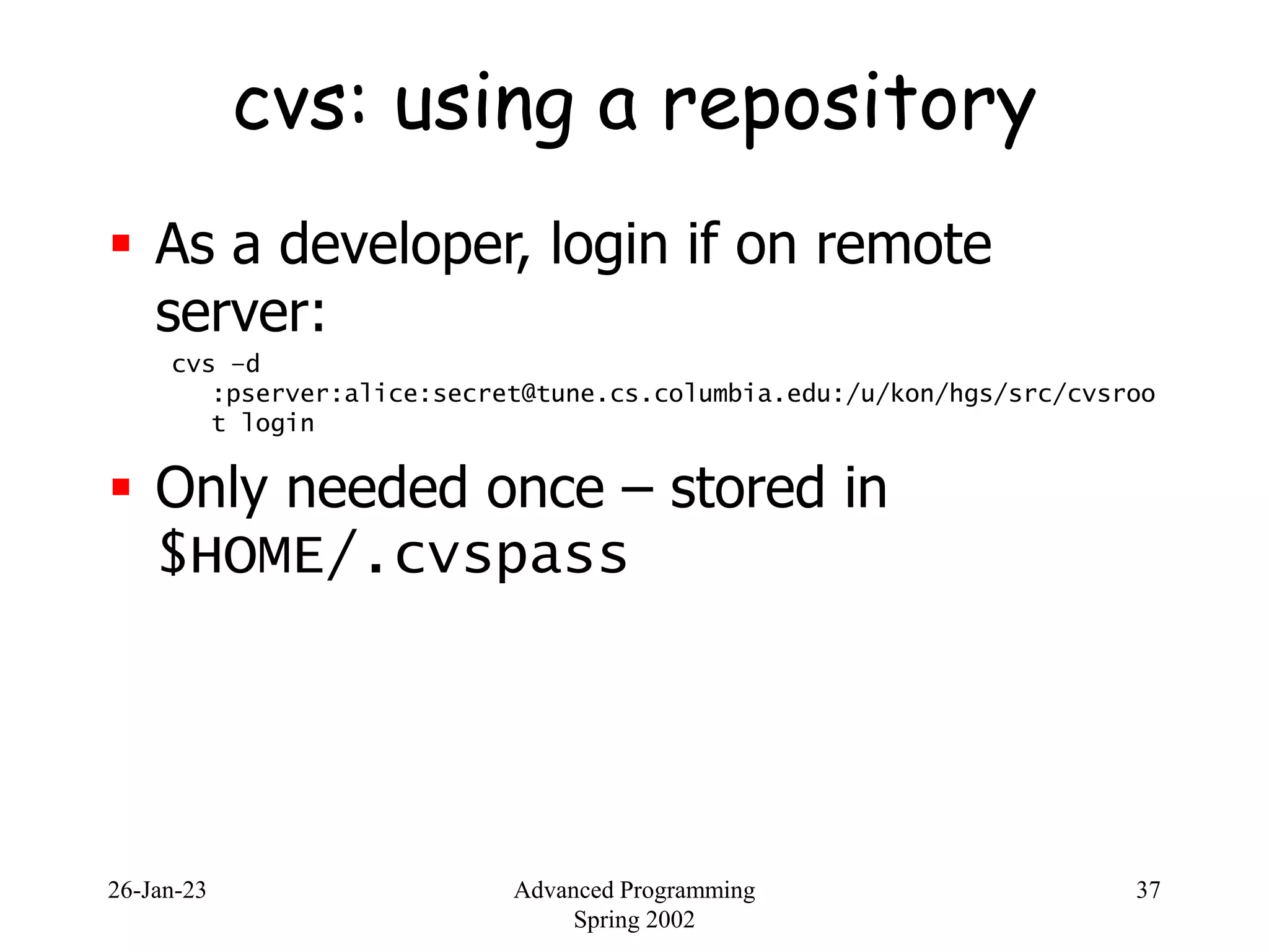 26-Jan-23 Advanced Programming
Spring 2002
37
cvs: using a repository
 As a developer, login if on remote
server:
cvs –d
:pserver:alice:secret@tune.cs.columbia.edu:/u/kon/hgs/src/cvsroo
t login
 Only needed once – stored in
$HOME/.cvspass
 