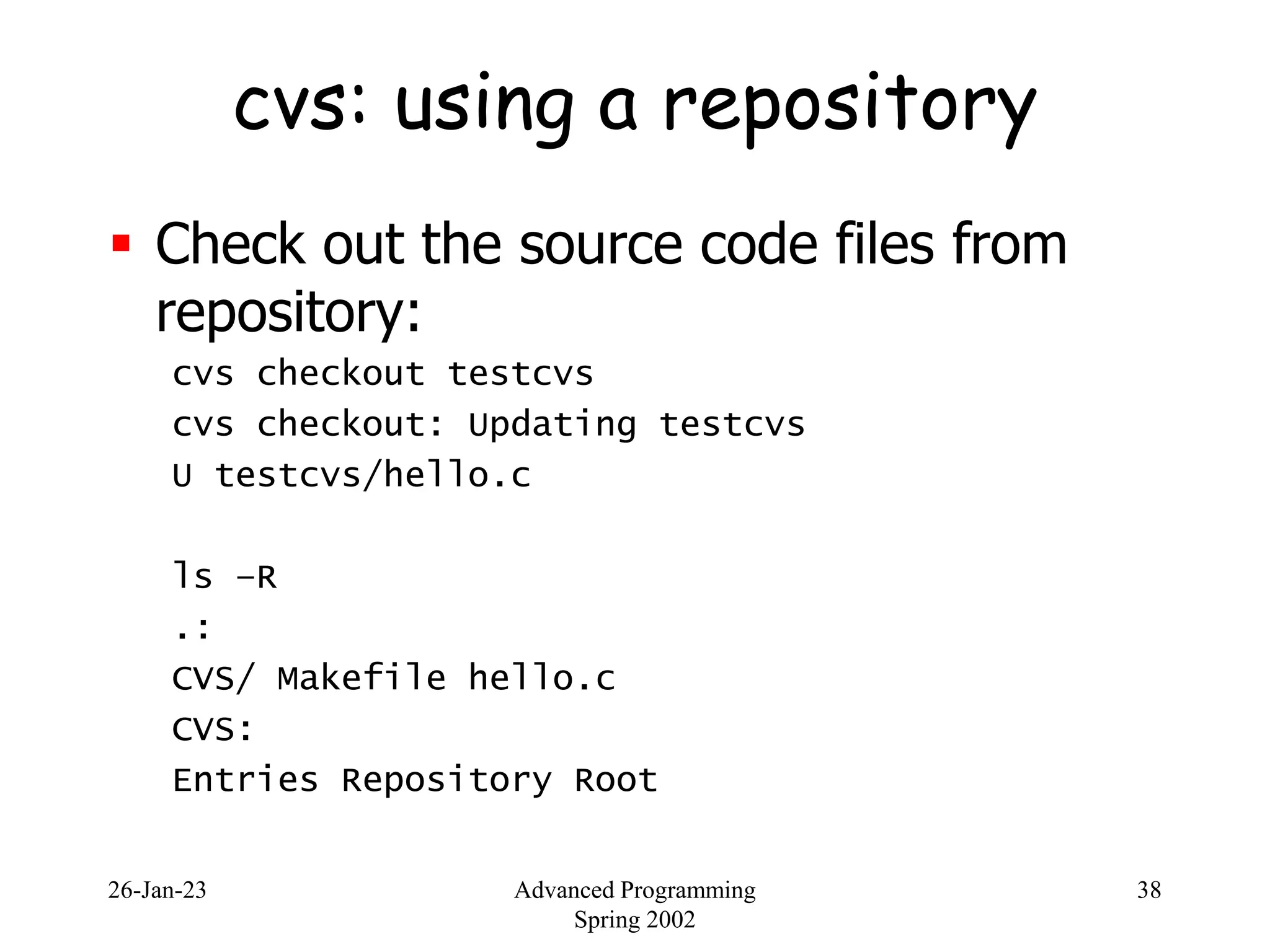 26-Jan-23 Advanced Programming
Spring 2002
38
cvs: using a repository
 Check out the source code files from
repository:
cvs checkout testcvs
cvs checkout: Updating testcvs
U testcvs/hello.c
ls –R
.:
CVS/ Makefile hello.c
CVS:
Entries Repository Root
 