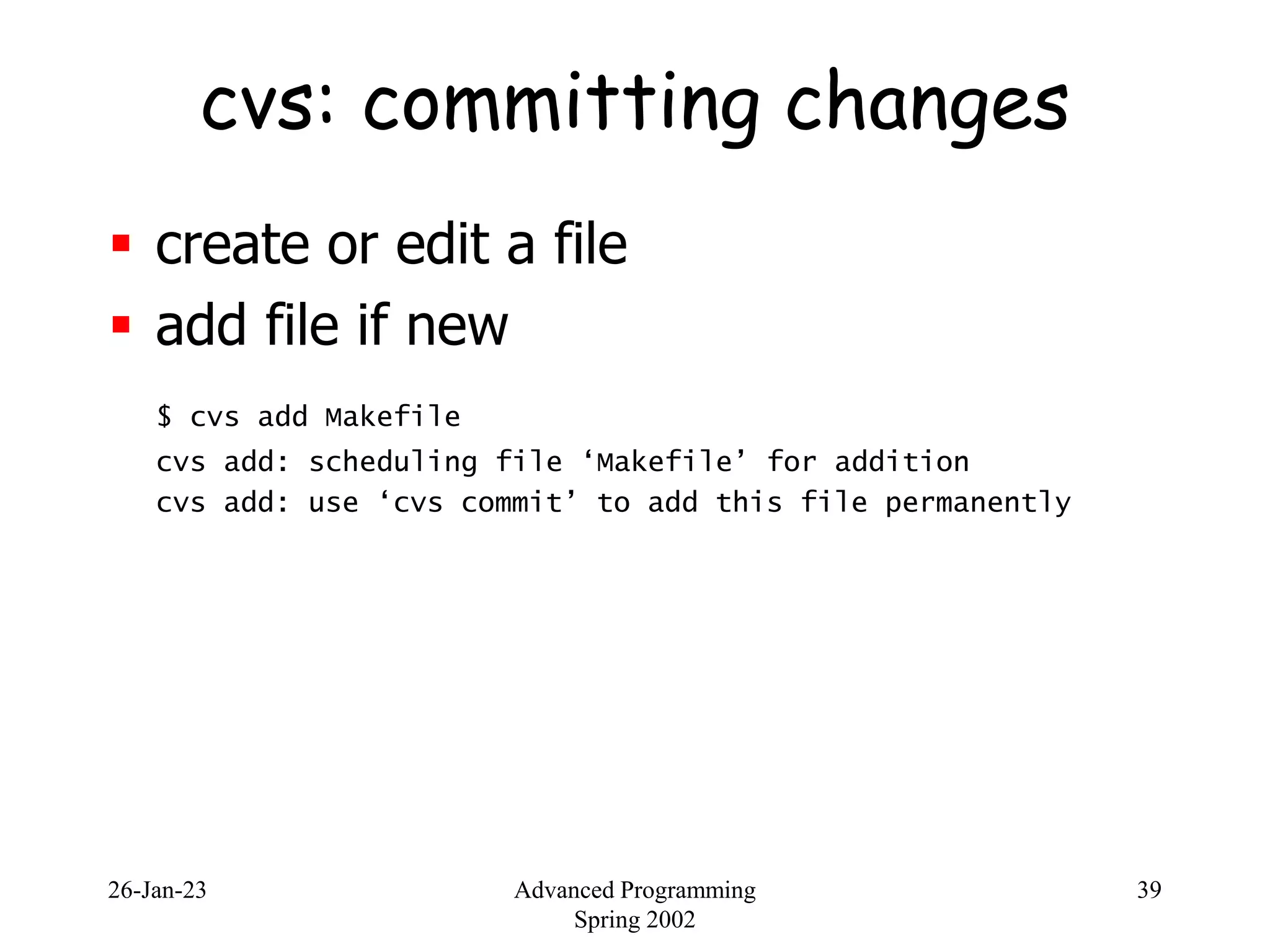 26-Jan-23 Advanced Programming
Spring 2002
39
cvs: committing changes
 create or edit a file
 add file if new
$ cvs add Makefile
cvs add: scheduling file ‘Makefile’ for addition
cvs add: use ‘cvs commit’ to add this file permanently
 