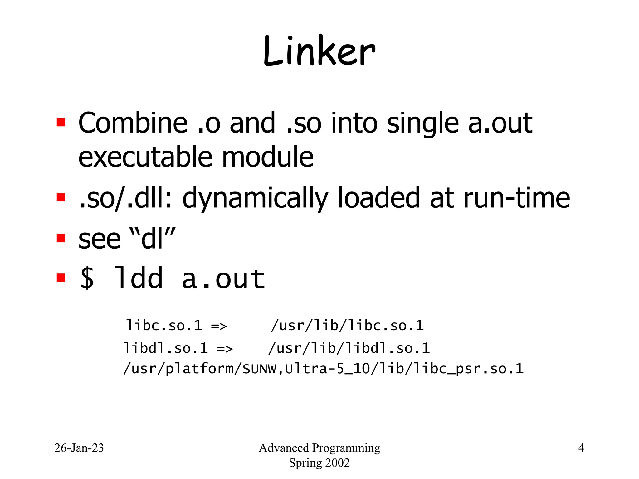 26-Jan-23 Advanced Programming
Spring 2002
4
Linker
 Combine .o and .so into single a.out
executable module
 .so/.dll: dynamically loaded at run-time
 see “dl”
 $ ldd a.out
libc.so.1 => /usr/lib/libc.so.1
libdl.so.1 => /usr/lib/libdl.so.1
/usr/platform/SUNW,Ultra-5_10/lib/libc_psr.so.1
 
