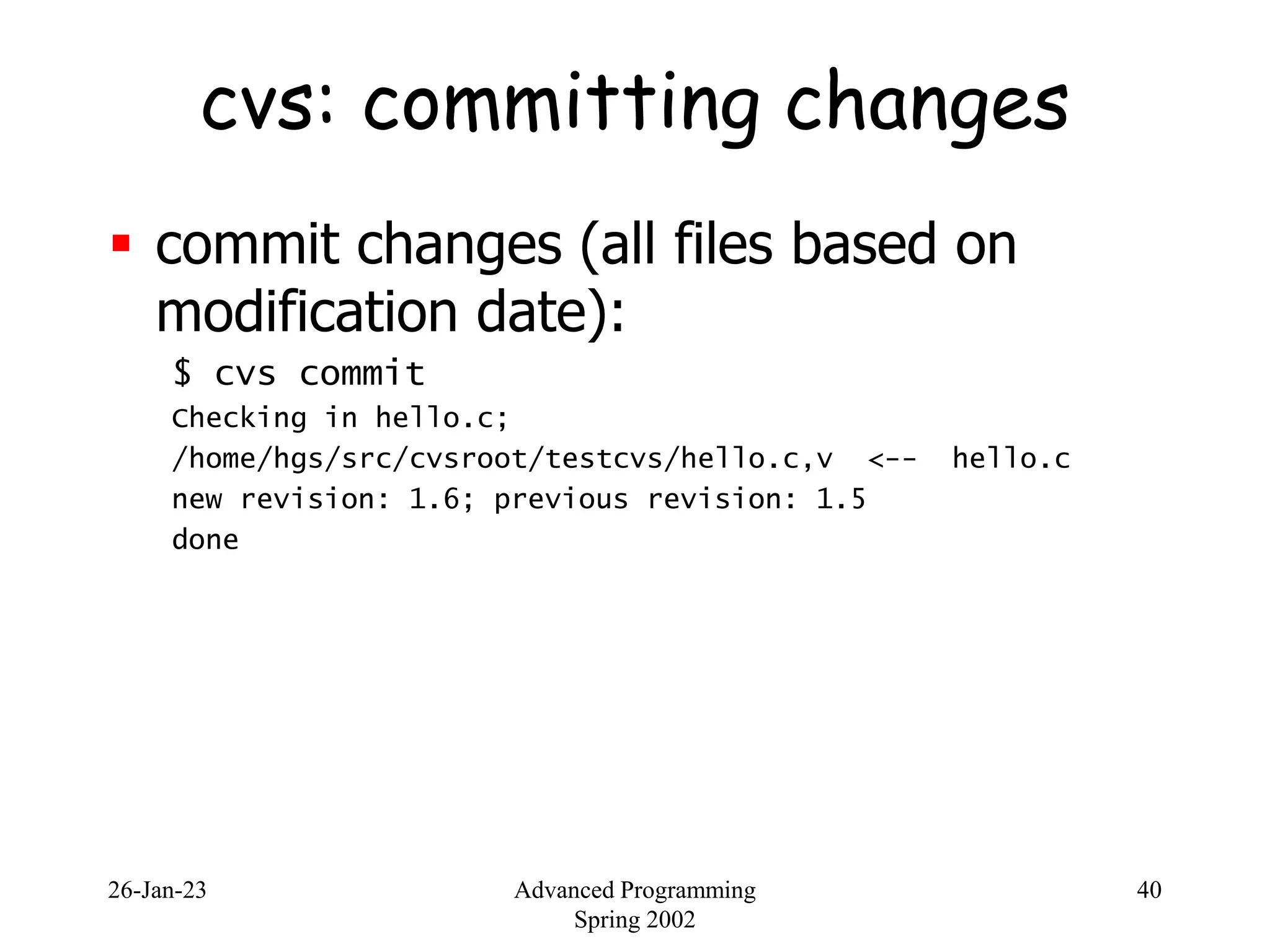 26-Jan-23 Advanced Programming
Spring 2002
40
cvs: committing changes
 commit changes (all files based on
modification date):
$ cvs commit
Checking in hello.c;
/home/hgs/src/cvsroot/testcvs/hello.c,v <-- hello.c
new revision: 1.6; previous revision: 1.5
done
 