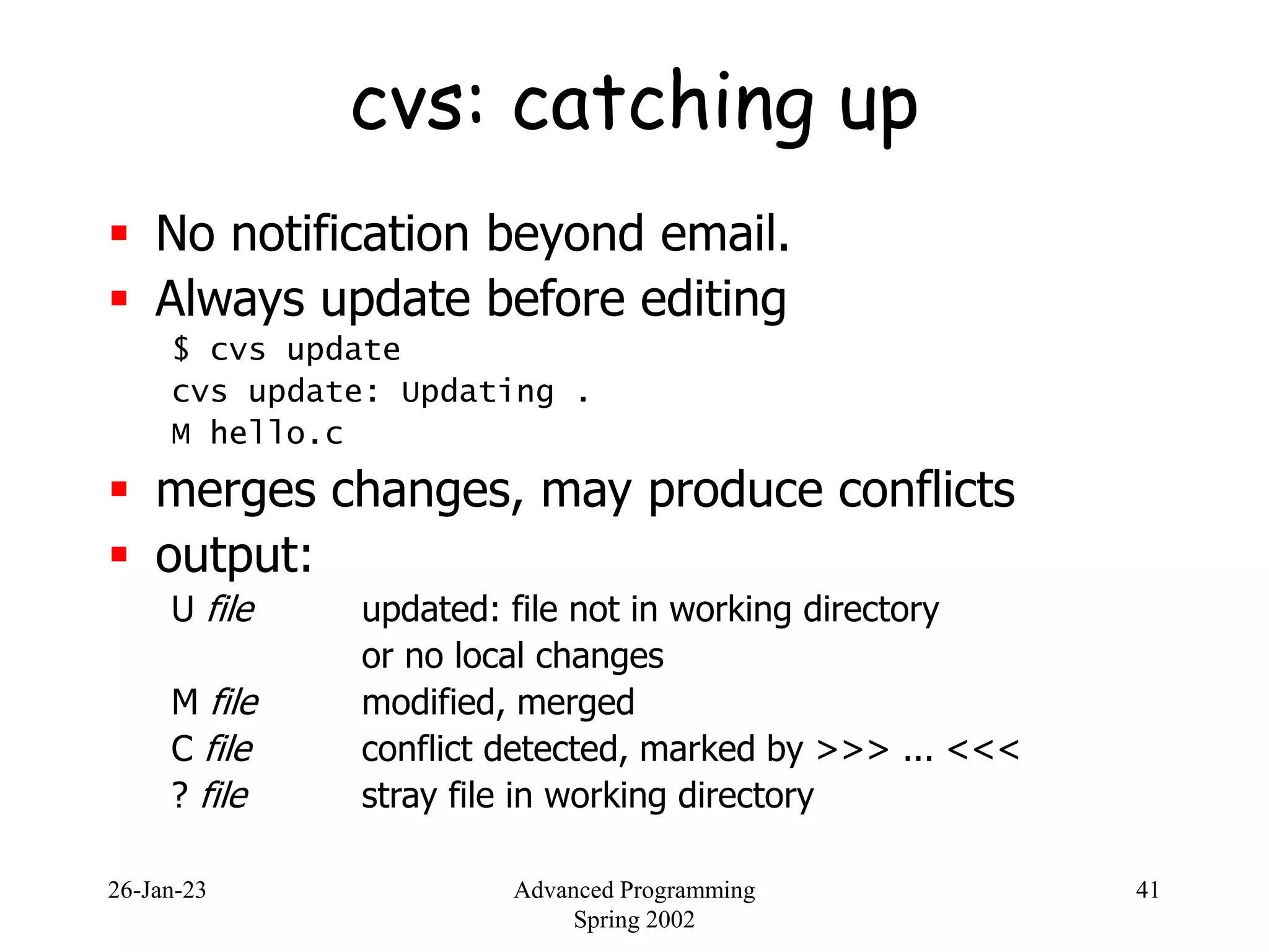 26-Jan-23 Advanced Programming
Spring 2002
41
cvs: catching up
 No notification beyond email.
 Always update before editing
$ cvs update
cvs update: Updating .
M hello.c
 merges changes, may produce conflicts
 output:
U file updated: file not in working directory
or no local changes
M file modified, merged
C file conflict detected, marked by >>> ... <<<
? file stray file in working directory
 