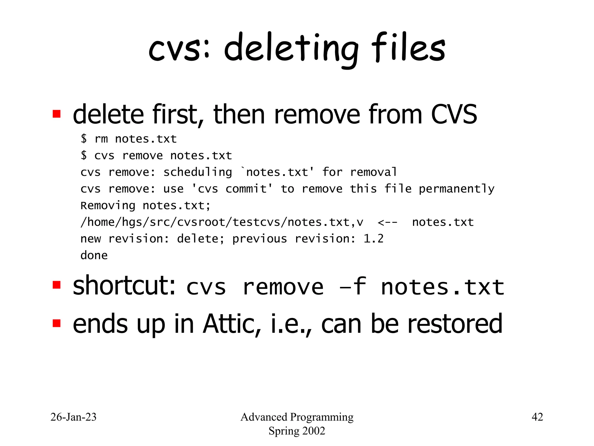 26-Jan-23 Advanced Programming
Spring 2002
42
cvs: deleting files
 delete first, then remove from CVS
$ rm notes.txt
$ cvs remove notes.txt
cvs remove: scheduling `notes.txt' for removal
cvs remove: use 'cvs commit' to remove this file permanently
Removing notes.txt;
/home/hgs/src/cvsroot/testcvs/notes.txt,v <-- notes.txt
new revision: delete; previous revision: 1.2
done
 shortcut: cvs remove –f notes.txt
 ends up in Attic, i.e., can be restored
 