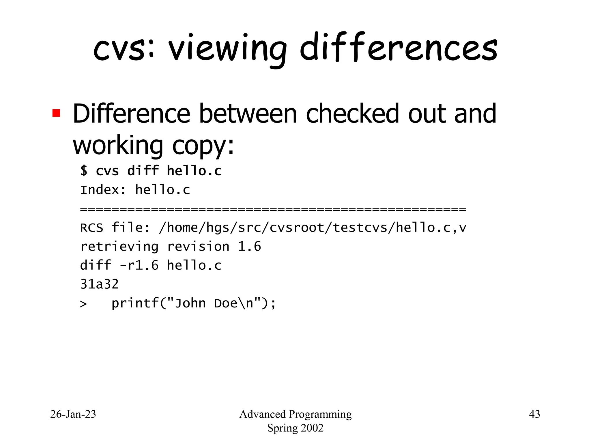 26-Jan-23 Advanced Programming
Spring 2002
43
cvs: viewing differences
 Difference between checked out and
working copy:
$ cvs diff hello.c
Index: hello.c
=================================================
RCS file: /home/hgs/src/cvsroot/testcvs/hello.c,v
retrieving revision 1.6
diff -r1.6 hello.c
31a32
> printf("John Doen");
 