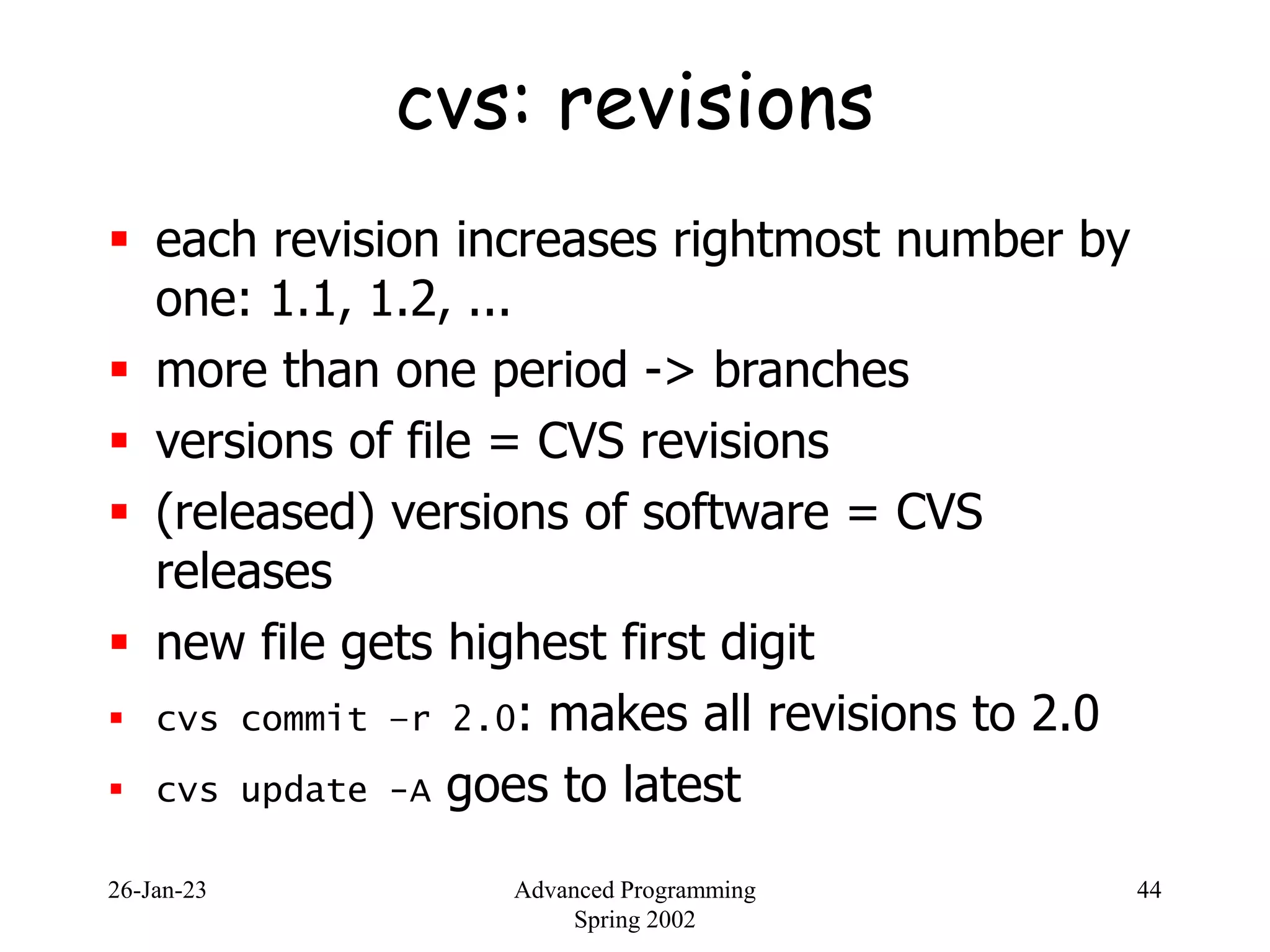 26-Jan-23 Advanced Programming
Spring 2002
44
cvs: revisions
 each revision increases rightmost number by
one: 1.1, 1.2, ...
 more than one period -> branches
 versions of file = CVS revisions
 (released) versions of software = CVS
releases
 new file gets highest first digit
 cvs commit –r 2.0: makes all revisions to 2.0
 cvs update -A goes to latest
 