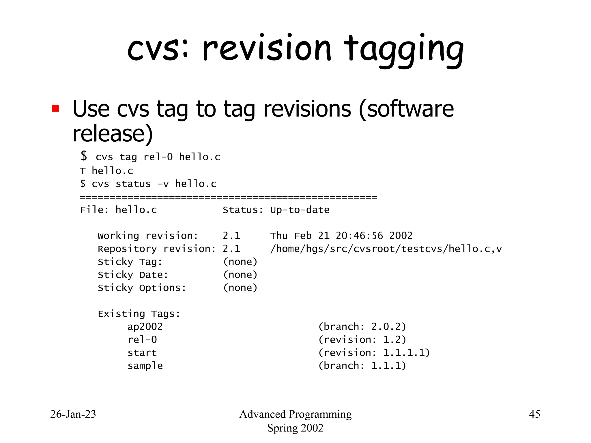 26-Jan-23 Advanced Programming
Spring 2002
45
cvs: revision tagging
 Use cvs tag to tag revisions (software
release)
$ cvs tag rel-0 hello.c
T hello.c
$ cvs status –v hello.c
==================================================
File: hello.c Status: Up-to-date
Working revision: 2.1 Thu Feb 21 20:46:56 2002
Repository revision: 2.1 /home/hgs/src/cvsroot/testcvs/hello.c,v
Sticky Tag: (none)
Sticky Date: (none)
Sticky Options: (none)
Existing Tags:
ap2002 (branch: 2.0.2)
rel-0 (revision: 1.2)
start (revision: 1.1.1.1)
sample (branch: 1.1.1)
 