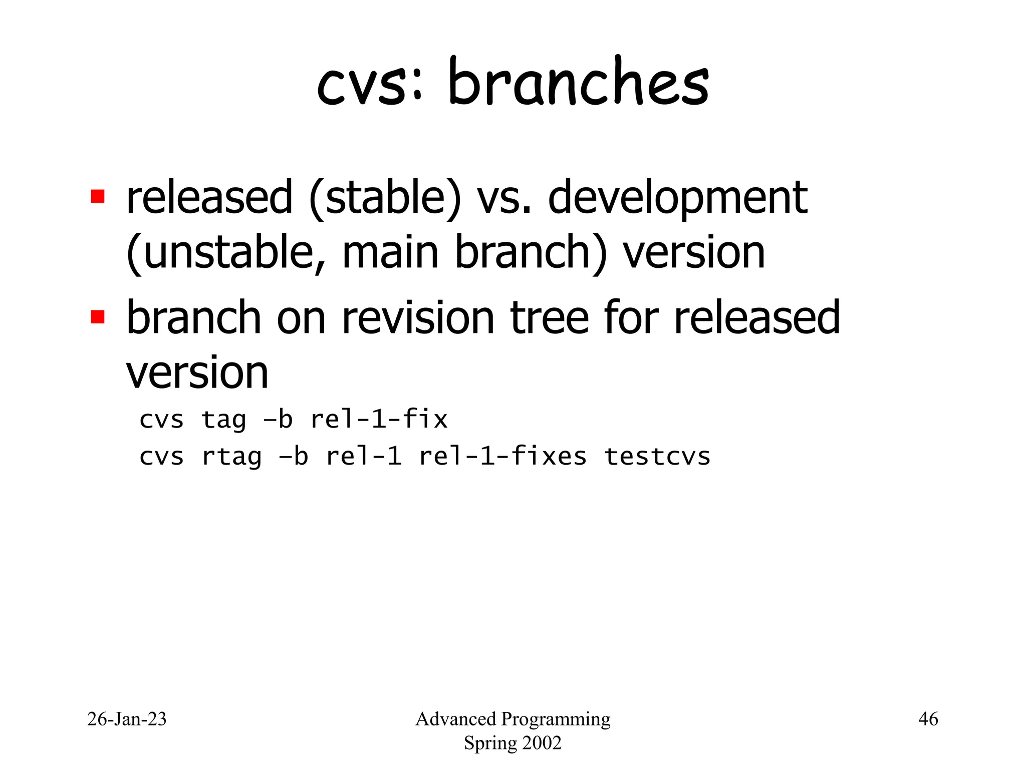 26-Jan-23 Advanced Programming
Spring 2002
46
cvs: branches
 released (stable) vs. development
(unstable, main branch) version
 branch on revision tree for released
version
cvs tag –b rel-1-fix
cvs rtag –b rel-1 rel-1-fixes testcvs
 
