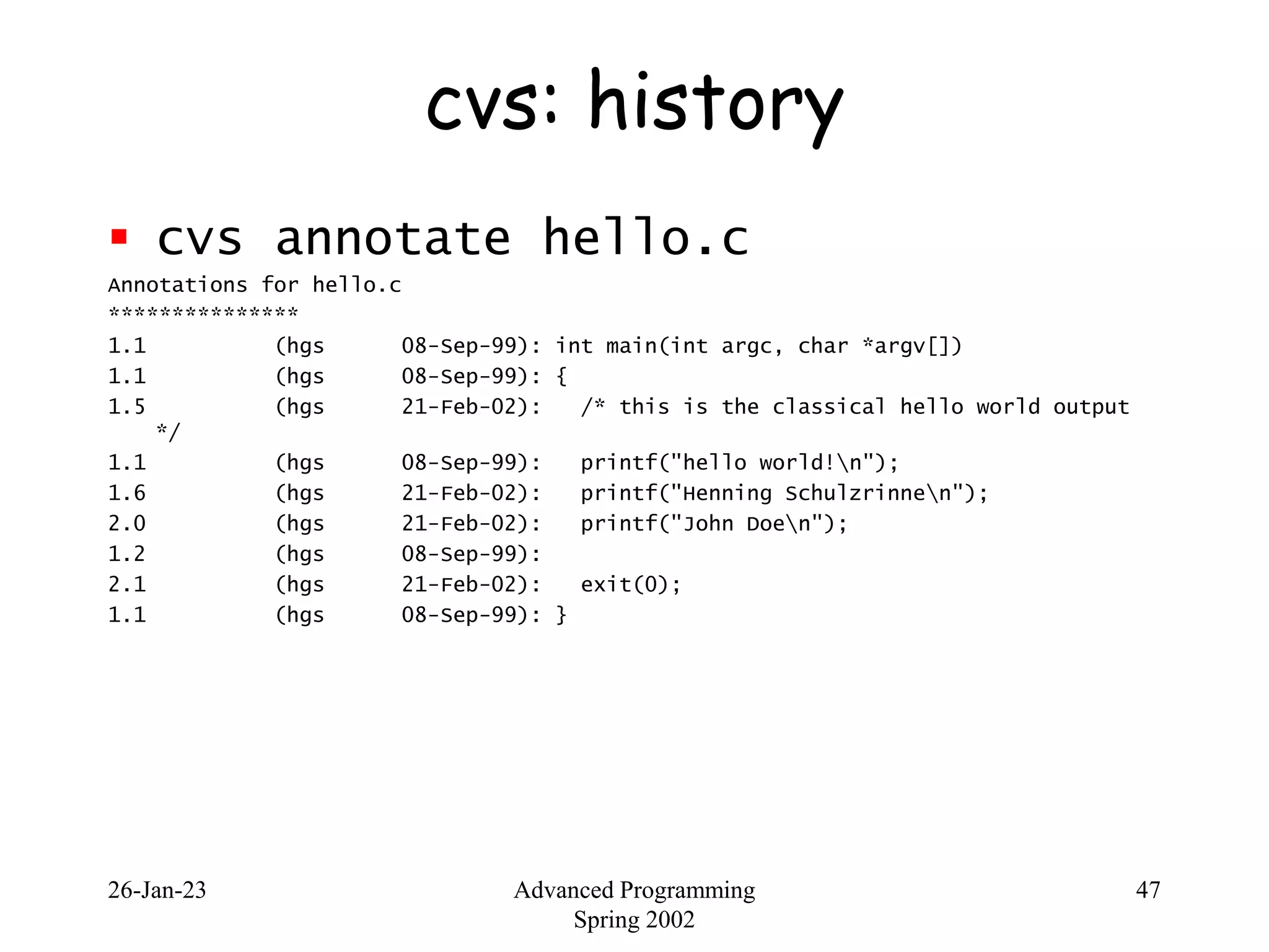 26-Jan-23 Advanced Programming
Spring 2002
47
cvs: history
 cvs annotate hello.c
Annotations for hello.c
***************
1.1 (hgs 08-Sep-99): int main(int argc, char *argv[])
1.1 (hgs 08-Sep-99): {
1.5 (hgs 21-Feb-02): /* this is the classical hello world output
*/
1.1 (hgs 08-Sep-99): printf("hello world!n");
1.6 (hgs 21-Feb-02): printf("Henning Schulzrinnen");
2.0 (hgs 21-Feb-02): printf("John Doen");
1.2 (hgs 08-Sep-99):
2.1 (hgs 21-Feb-02): exit(0);
1.1 (hgs 08-Sep-99): }
 