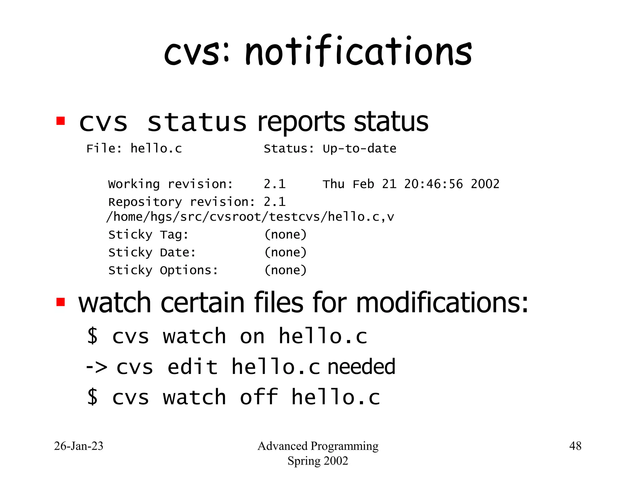 26-Jan-23 Advanced Programming
Spring 2002
48
cvs: notifications
 cvs status reports status
File: hello.c Status: Up-to-date
Working revision: 2.1 Thu Feb 21 20:46:56 2002
Repository revision: 2.1
/home/hgs/src/cvsroot/testcvs/hello.c,v
Sticky Tag: (none)
Sticky Date: (none)
Sticky Options: (none)
 watch certain files for modifications:
$ cvs watch on hello.c
-> cvs edit hello.c needed
$ cvs watch off hello.c
 