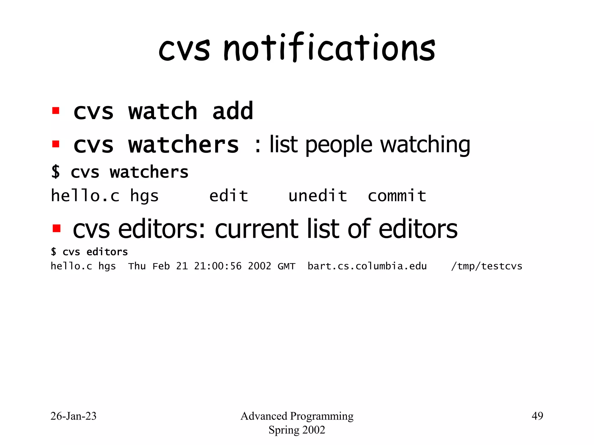26-Jan-23 Advanced Programming
Spring 2002
49
cvs notifications
 cvs watch add
 cvs watchers : list people watching
$ cvs watchers
hello.c hgs edit unedit commit
 cvs editors: current list of editors
$ cvs editors
hello.c hgs Thu Feb 21 21:00:56 2002 GMT bart.cs.columbia.edu /tmp/testcvs
 