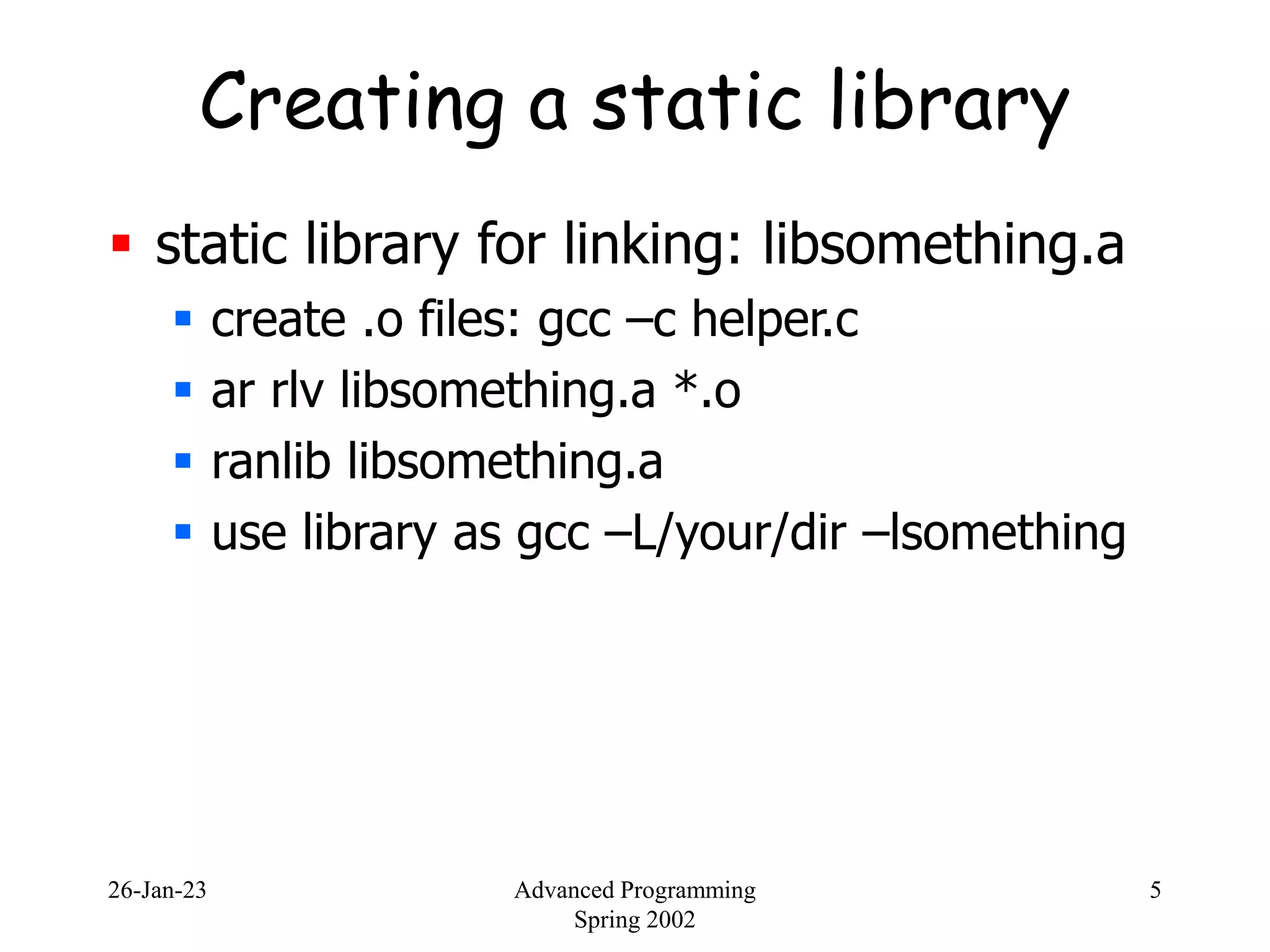 26-Jan-23 Advanced Programming
Spring 2002
5
Creating a static library
 static library for linking: libsomething.a
 create .o files: gcc –c helper.c
 ar rlv libsomething.a *.o
 ranlib libsomething.a
 use library as gcc –L/your/dir –lsomething
 