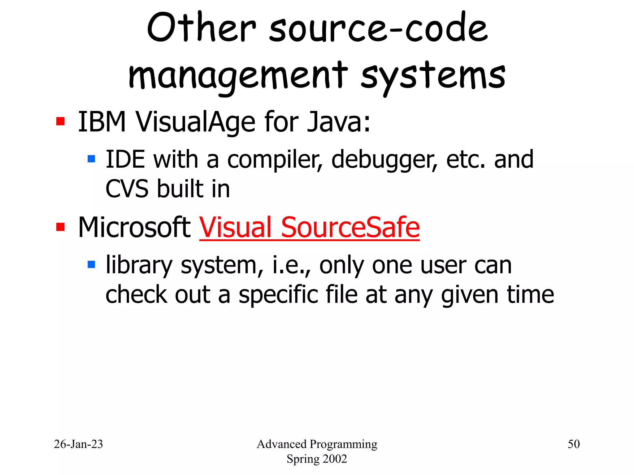 26-Jan-23 Advanced Programming
Spring 2002
50
Other source-code
management systems
 IBM VisualAge for Java:
 IDE with a compiler, debugger, etc. and
CVS built in
 Microsoft Visual SourceSafe
 library system, i.e., only one user can
check out a specific file at any given time
 