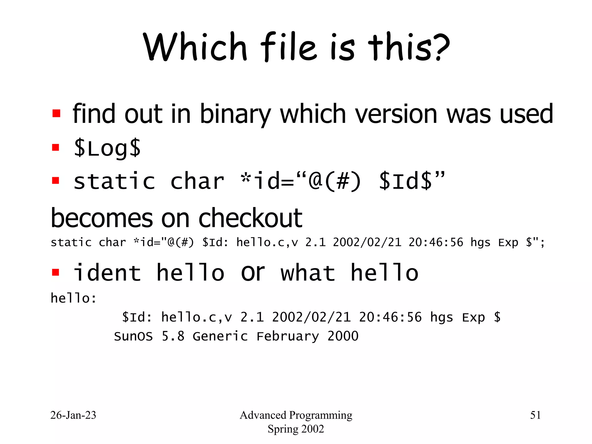 26-Jan-23 Advanced Programming
Spring 2002
51
Which file is this?
 find out in binary which version was used
 $Log$
 static char *id=“@(#) $Id$”
becomes on checkout
static char *id="@(#) $Id: hello.c,v 2.1 2002/02/21 20:46:56 hgs Exp $";
 ident hello or what hello
hello:
$Id: hello.c,v 2.1 2002/02/21 20:46:56 hgs Exp $
SunOS 5.8 Generic February 2000
 