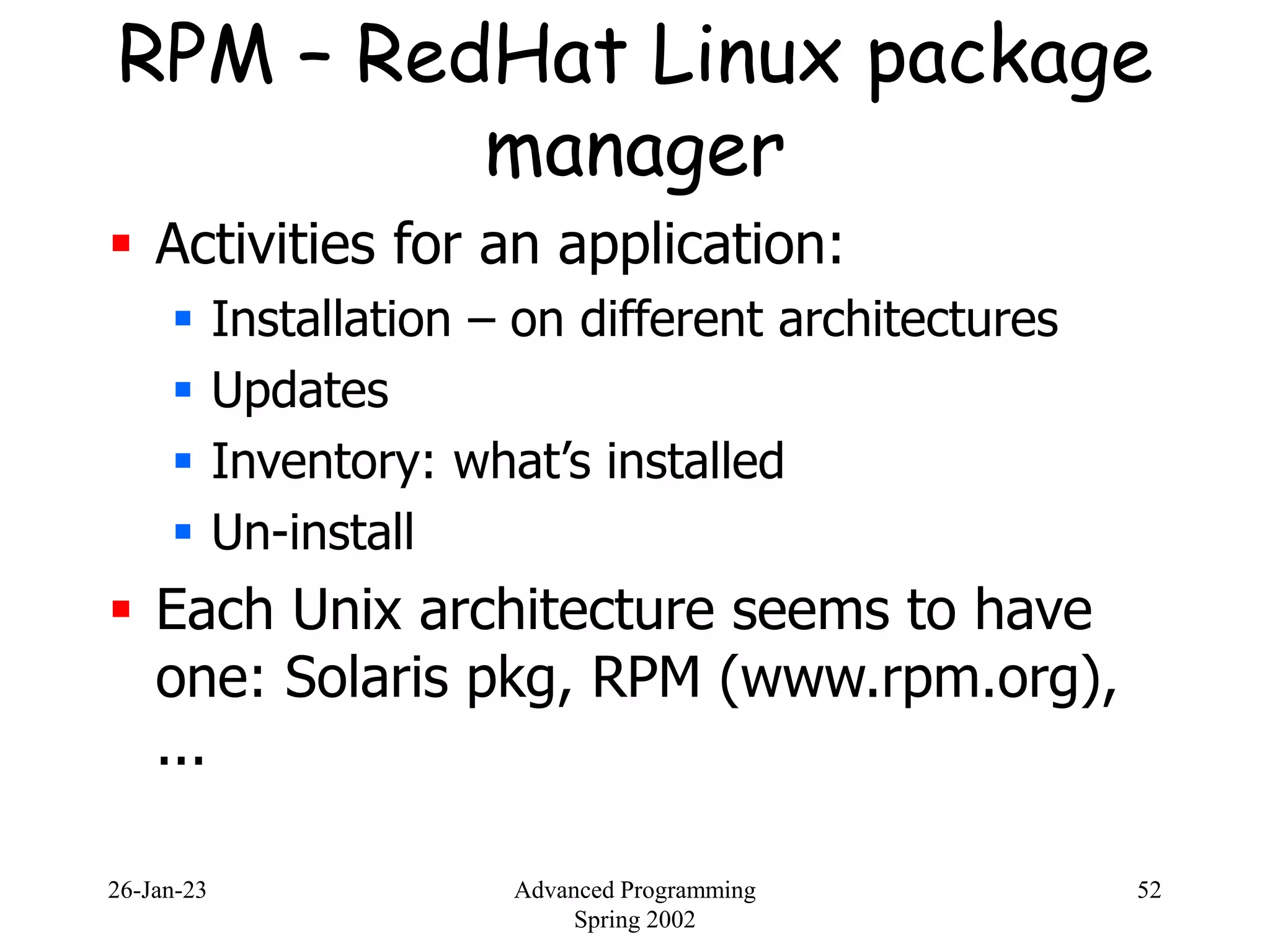 26-Jan-23 Advanced Programming
Spring 2002
52
RPM – RedHat Linux package
manager
 Activities for an application:
 Installation – on different architectures
 Updates
 Inventory: what’s installed
 Un-install
 Each Unix architecture seems to have
one: Solaris pkg, RPM (www.rpm.org),
...
 
