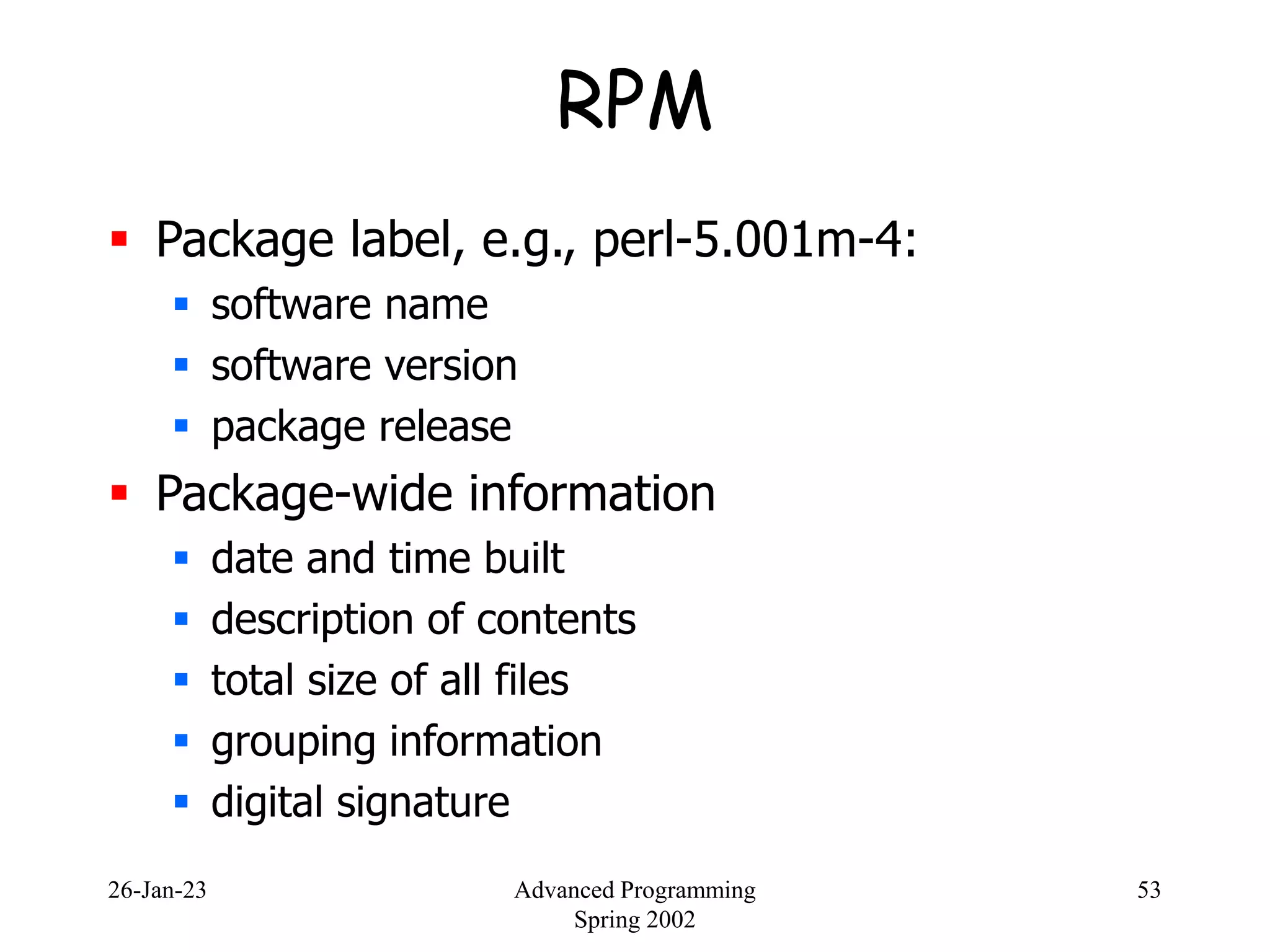26-Jan-23 Advanced Programming
Spring 2002
53
RPM
 Package label, e.g., perl-5.001m-4:
 software name
 software version
 package release
 Package-wide information
 date and time built
 description of contents
 total size of all files
 grouping information
 digital signature
 