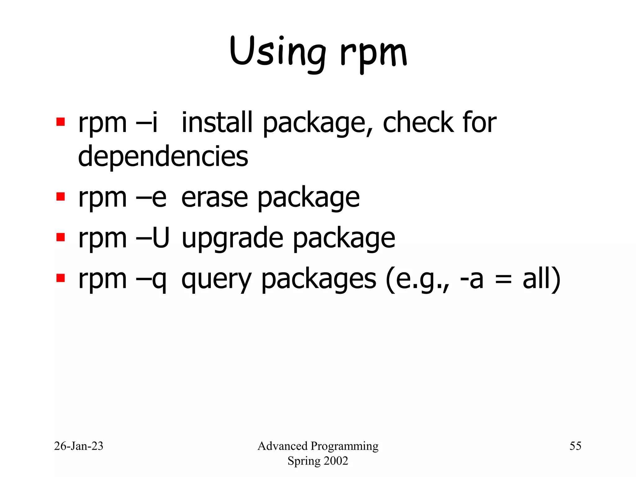 26-Jan-23 Advanced Programming
Spring 2002
55
Using rpm
 rpm –i install package, check for
dependencies
 rpm –e erase package
 rpm –U upgrade package
 rpm –q query packages (e.g., -a = all)
 