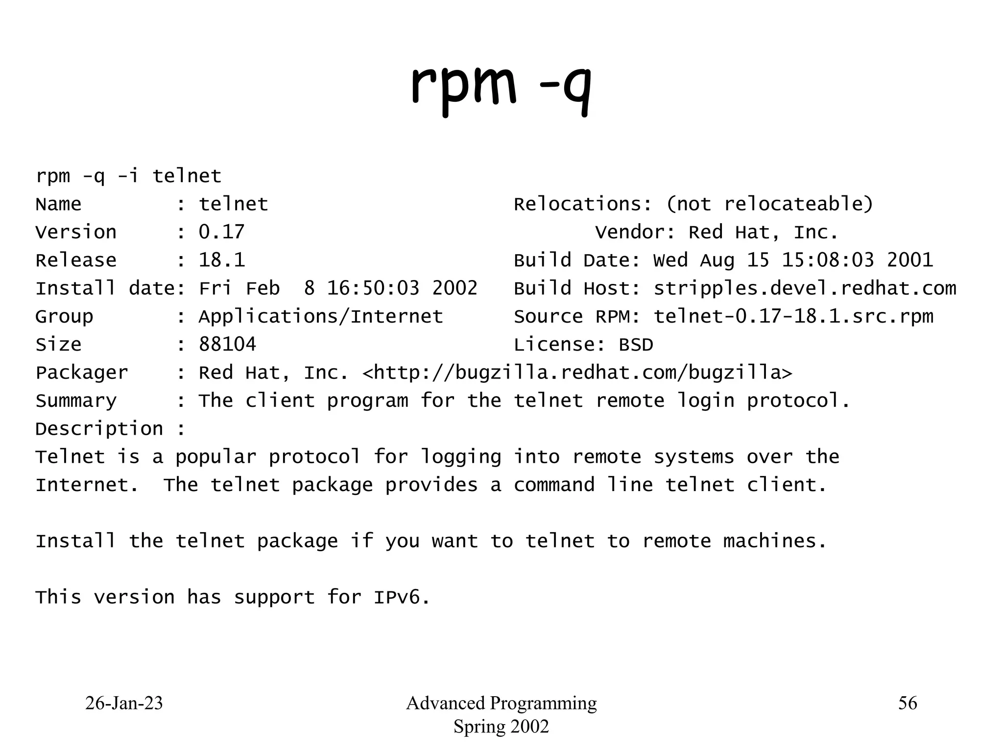26-Jan-23 Advanced Programming
Spring 2002
56
rpm -q
rpm -q -i telnet
Name : telnet Relocations: (not relocateable)
Version : 0.17 Vendor: Red Hat, Inc.
Release : 18.1 Build Date: Wed Aug 15 15:08:03 2001
Install date: Fri Feb 8 16:50:03 2002 Build Host: stripples.devel.redhat.com
Group : Applications/Internet Source RPM: telnet-0.17-18.1.src.rpm
Size : 88104 License: BSD
Packager : Red Hat, Inc. <http://bugzilla.redhat.com/bugzilla>
Summary : The client program for the telnet remote login protocol.
Description :
Telnet is a popular protocol for logging into remote systems over the
Internet. The telnet package provides a command line telnet client.
Install the telnet package if you want to telnet to remote machines.
This version has support for IPv6.
 